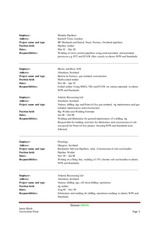 Doosan-GREEN
Jamie Black
Curriculum Vitae Page 5
Employer: Murphy Pipelines
Address: Kentish Town, London
Project name and type: BP Shetlands and Statoil, Stura, Norway, Overland pipelines
Position held: Pipeline welder
Dates: Mar 01 – Dec 02
Responsibilities: Welding of cross country pipelines using semi-automatic and automatic
processes e.g.STT and FCAW (flux cored), to clients WPS and Standards.
....................................................................................................................................................................................
Employer: Brown and Root AOC
Address: Aberdeen, Scotland
Project name and type: Barrow-in-Furness, gas terminal construction
Position held: Multi-coded welder
Dates: Nov 06 – mar 01
Responsibilities: Coded welder Using MMA, TIG and FCAW on various materials to clients
WPS and Standards.
Employer: Atlantic Resourcing Ltd
Address: Aberdeen, Scotland
Project name and type: Various drilling rigs and Point-of-Ayr gas terminal, rig maintenance and gas
terminal maintenance and construction
Position held: Rig Welder and Welding Foreman
Dates: Jan 00 – Oct 00
Responsibilities: Welding and fabrication for general maintenance of a drilling rig.
Responsible for welding activities for fabrication and construction of sub-
sea spools for Point-of-Ayr project. Insuring WPS and Standards were
followed.
....................................................................................................................................................................................
Employer: Petrology
Address: Glasgow, Scotland
Project name and type: Rockwater Sub-sea Pipelines, wick. Construction of sub-sea bundles
Position held: Pipeline Welder
Dates: Nov 99 – Jan 00
Responsibilities: Woking on a firing line, welding of 13% chrome sub-sea bundles to clients
WPS and Standards.
....................................................................................................................................................................................
Employer: Atlantic Resourcing Ltd
Address: Aberdeen, Scotland
Project name and type: Various drilling rigs, off shore drilling operations
Position held: rig welder
Dates: Aug 99 – Nov 99
Responsibilities: Fabrication and welding for drilling operations working to clients WPS and
Standards.
 