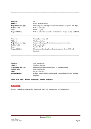 Doosan-GREEN
Jamie Black
Curriculum Vitae Page 6
....................................................................................................................................................................................
Employer: EIS
Address: Belfast, Northern Ireland
Project name and type: Various rigs and drill ships,construction and repair of rigs and drill ships.
Position held: Multi-coded welder
Dates: Feb99 – Aug 99
Responsibilities: Multi-coded welder in stainless steelfabrication shop using TIG and MMA.
....................................................................................................................................................................................
Employer: Atlantic Resourcing Ltd
Address: Aberdeen, Scotland
Project name and type: Various drilling rigs, off shore maintenance and construction
Position held: Multi-coded welder
Dates: Nov 98 – Feb 99
Responsibilities: Fabrication and welding for drilling operations to clients WPS and
Standards.
....................................................................................................................................................................................
Employer: AOC International
Address: Aberdeen, Scotland
Project name and type: Various off shore installations, hook up and maintenance
Position held: Multi-coded welder
Dates: July 98 – Nov 98
Responsibilities: Welding of riser and process pipe work, structural steel to client WPS and
Standards.
Employment history previous to these dates available on request.
References:
Referees available on request or feel free to get in touch with any present or previous employer.
 