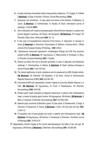 6. A single pulmonary rheumatoid nodule masquerading malignancy. PV Voulgari, N Tsifetaki
Z Metafratzi, A Zioga, N Acritidis, A Drosos. Clinical Rheumatology (2004).
7. Subclavian vein thrombosis – A case report and review of the literature. G Miltiadous, G
Liamis, Z Metafratzi, G Vartholomatos, N, Kolaitis, M Elisaf. Internatioanl journal of
angiology, 13:45-48 (2004).
8. Sinus histicytosis with massive lymphadenopathy (Rosai-Dorfman disease) in a patient with
primary Sjogren’s syndrome. AA Drosos, AN Georgiadis, ZM Metafratzi, PV Voulgari, SC
Efremidis, M Bai. Scan J Rheumatol 2004; 33: 1-4.
9. A rare case of mucoepidermoid carcinoma of the thymus. E. Arkoumani, A. Goussia, E.
Sintou, Z. Metafratzi. E. Arkoumani, S Syminelakis, D. Stefanou. Virchows Archiv – Official
Journal of the European Society of Pathology, 2003; 443(3):
10. Spontaneous intracranial hypotension: morphological findings and CSF flow dynamics
studied by MRI. Z. Metafratzi, MI. Argyropoulou, C. Mokou-Kanta, S. Konitsiotis, A. Zikou,
S. Efremidis. European Radiology 2003; 1 October.
11. Severe Low Back Pain due to Brucella spondylitis. A case of diagnostic and therapeutic
challenge. V. Tsimichodimos, H. Milionis, Z. Metafratzi, M. Elisaf. Infectious Diseases in
Clinical Practise 2003; 11(8): 437-440.
12. The clinical significance of aortic compliance and its assessment by MRI (Original article).
ZM Metafratzi, SC Efremidis, AS Skopelitou, A De Roos. Journal of Cardiovascular
Magnetic Resonance (JCMR) 2002; 4(4):481-491.
13. Conventional MRI and magnetisation transfer imaging of tumor-like Multiple Sclerosis in a
child. ZM Metafratzi, MI Argyropoulou, M Tzoufi, Z Papadopoulou, SC Efremidis.
Neuroradiology 2002; 44:97-99.
14. Pituitary gland height evaluated by Magnetic Resonance in patients with b-thalassaemia
major: a marker of pituitary gland function. MI Argyropoulou, DN Kiortsis, ZM Metafratzi, S
Bitsis, A Tsatsoulis, S Efremidis. Neuroradiology 2001; 43:1056-1058.
15. Adenoid cystic carcinoma of Bartholin's gland: A Case report. E Paraskevaidis, C Zioga, S
Chouliara, G Koliopoulos, S Tzioras, Z Metafratzi, C Colis. Clin Exp Obst and Gyn 2001;
2:109-110.
16. T2 relaxation rate of basal ganglia and cortex in patients with b-thalassaemia major. ZM
Metafratzi, MI Argyropoulou, DN Kiortsis, C Tsampoulas, S Efremidis. The British Journal
of Radiology 2001; 74:407-410.
17. Magnetization transfer imaging of the normal adenohypophysis: the effect of sex and age. MI
Argyropoulou, DN Kiortsis, Z Metafratzi, S Efremidis. Neuroradiology 2001; 43:306-308
 