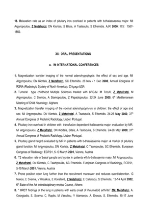 18. Relaxation rate as an index of pituitary iron overload in patients with b-thalassaemia major. MI
Argyropoulou, Z Metafratzi, DN Kiortsis, S Bitsis, A Tsatsoulis, S Efremidis. AJR 2000; 175: 1567-
1569.
ΧΙΙ. ORAL PRESENTATIONS
a. IN INTERNATIONAL CONFERENCES
1. Magnetization transfer imaging of the normal adenohypophysis: the effect of sex and age. MI
Argyropoulou, DN Kiortsis, Z Metafratzi, SC Efremidis. 26 Nov - 1 Dec 2000, Annual Congress of
RSNA (Radiologic Society of North America), Chigago USA
2. Tumoral type childhood Multiple Sclerosis treated with IVIG-M. M Tzoufi, Z Metafratzi, M
Argyropoulou, C Siomou, A Siamopoulou, Z Papadopoulou. 22-24 June 2000, 6th
Mediterranean
Meeting of Child Neurology, Alghero
3. Magnetization transfer imaging of the normal adenohypophysis in children: the effect of age and
sex. MI Argyropoulou, DN Kiortsis, Z Metafratzi, A Tsatsoulis, S Efremidis. 24-26 May 2000, 37th
Annual Congress of Pediatric Radiology, Lisbon Portugal.
4. Pituitary iron overload in children with transfusion dependent thalassemia major: evaluation by MR.
MI Argyropoulou, Z Metafratzi, DN Kiortsis, Bitsis, A Tsatsoulis, S Efremidis. 24-26 May 2000, 37th
Annual Congress of Pediatric Radiology, Lisbon Portugal.
5. Pituitary gland height evaluated by MR in patients with b-thalassaemia major: A marker of pituitary
gland function. MI Argyropoulou, DN Kiortsis, Z Metafratzi, C Tsampoulas, SC Efremidis. European
Congress of Radiology, ECR'01, 5-10 March 2001, Vienna, Austria
6. T2 relaxation rate of basal ganglia and cortex in patients wth b-thalassemia major. MI Argyropoulou,
Z Metafratzi, DN Kiortsis, C Tsampoulas, SC Efremidis. European Congress of Radiology, ECR'01,
5-10 March 2001, Vienna, Austria
7. Prone position open lung further than the recruitment maneuver and reduces overdistenntion. G
Nakos, E Svarna, V Kitsakos, E Konstanti, Z Metafratzi, E Caliatsou, S Efremidis. 12-14 April 2002,
6th
State of the Art Interdisciplinary review Course, Athens
8. “ HRCT findings of the lung in patients with early onset of rheumatoid arthritis” ZM. Metafratzi, A.
Georgiadis, E. Svarna, C. Raptis, M Vassiliou, Y Alamanos, A. Drosos, S. Efremidis. 15-17 June
 