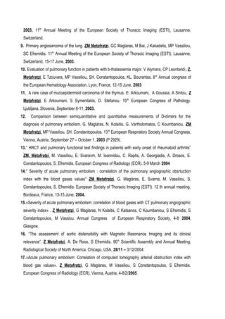2003, 11th
Annual Μeeting of the European Society of Thoracic Imaging (ESTI), Lausanne,
Switzerland.
9. Primary angiosarcoma of the lung. ZM Metafratzi, GC Maglaras, M Bai, J Kakadelis, MP Vassiliou,
SC Efremidis. 11th
Annual Meeting of the European Society of Thoracic Imaging (ESTI). Lausanne,
Switzerland, 15-17 June, 2003.
10. Evaluation of pulmonary function in patients with b-thalassemia major. V Alymara, CP Leontaridi, Z.
Metafratzi, E Tzouvara, MP Vassiliou, SH. Constantopoulos, KL. Bourantas. 8th
Annual congress of
the European Hematology Association, Lyon, France, 12-15 June, 2003
11. A rare case of mucoepidermoid carcinoma of the thymus. E. Arkoumani, A Goussia, A Sintou, Z
Metafratzi, E Arkoumani, S Symenilakis, D. Stefanou. 19th
European Congress of Pathology.
Ljubljana, Slovenia, September 6-11, 2003.
12. Comparison between semiquantitative and quantitative measurements of D-dimers for the
diagnosis of pulmonary embolism. G. Maglaras, N. Kolaitis, G. Vartholomatos, C Koumbaniou, ZM
Metafratzi, MP Vassiliou, SH. Constantopoulos. 13th
European Respiratory Society Annual Congress,
Vienna, Austria, September 27 – October 1, 2003 (P 2929).
13.“ HRCT and pulmonary functional test findings in patients with early onset of rheumatoid arthritis”
ZM. Metafratzi, M. Vassiliou, E. Svaravm, M. Ioannidou, C. Raptis, A. Georgiadis, A. Drosos, S.
Constantopoulos, S. Efremidis. European Congress of Radiology (ECR). 5-9 March 2004
14." Severity of acute pulmonary embolism : correlation of the pulmonary angiographic obsrtuction
index with the blood gases values" ZM Metafratzi, G. Maglaras, E. Svarna, M. Vassiliou, S.
Constantopoulos, S. Efremidis. European Society of Thoracic Imaging (ESTI). 12 th annual meeting,
Bordeaux, France, 13-15 June, 2004.
15.«Severity of acute pulmonary embolism: correlation of blood gases with CT pulmonary angiographic
severity index» . Ζ Metafratzi, G Maglaras, N Kolaitis, C Katsanos, C Koumbaniou, S Efremidis, S
Constantopoulos, M Vassiou. Annual Congress of European Respiratory Society, 4-8 2004,
Glasgow.
16. “The assessment of aortic distensibility with Magnetic Resonance Imaging and its clinical
relevance”. Z Metafratzi, A. De Roos, S Efremidis. 90th
Scientific Assembly and Annual Meeting,
Radiological Society of North America, Chicago, USA, 28/11 – 3/12/2004:
17.«Acute pulmonary embolism: Correlation of computed tomography arterial obstruction index with
blood gas values». Z Metafratzi, G Maglaras, M Vassiliou, S Constantopoulos, S Efremidis.
European Congress of Radiology (ECR), Vienna, Austria, 4-8/2/2005.
 