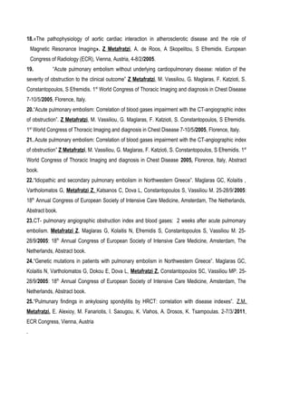 18.«The pathophysiology of aortic cardiac interaction in atherosclerotic disease and the role of
Magnetic Resonance Imaging». Ζ Μetafratzi, A. de Roos, A Skopelitou, S Efremidis. European
Congress of Radiology (ECR), Vienna, Austria, 4-8/2/2005.
19. “Acute pulmonary embolism without underlying cardiopulmonary disease: relation of the
severity of obstruction to the clinical outcome” Z Metafratzi, M. Vassiliou, G. Maglaras, F. Katzioti, S.
Constantopoulos, S Efremidis. 1st
World Congress of Thoracic Imaging and diagnosis in Chest Disease
7-10/5/2005, Florence, Italy.
20.“Acute pulmonary embolism: Correlation of blood gases impairment with the CT-angiographic index
of obstruction”. Z Metafratzi, M. Vassiliou, G. Maglaras, F. Katzioti, S. Constantopoulos, S Efremidis.
1st
World Congress of Thoracic Imaging and diagnosis in Chest Disease 7-10/5/2005, Florence, Italy.
21..Acute pulmonary embolism: Correlation of blood gases impairment with the CT-angiographic index
of obstruction” Z Metafratzi, M. Vassiliou, G. Maglaras, F. Katzioti, S. Constantopoulos, S Efremidis. 1st
World Congress of Thoracic Imaging and diagnosis in Chest Disease 2005, Florence, Italy, Abstract
book.
22.“Idiopathic and secondary pulmonary embolism in Northwestern Greece”. Maglaras GC, Kolaitis ,
Vartholomatos G, Metafratzi Z, Katsanos C, Dova L, Constantopoulos S, Vassiliou M. 25-28/9/2005:
18th
Annual Congress of European Society of Intensive Care Medicine, Amsterdam, The Netherlands,
Abstract book.
23.CT- pulmonary angiographic obstruction index and blood gases: 2 weeks after acute pulmomary
embolism. Metafratzi Z, Maglaras G, Kolaitis N, Efremidis S, Constantopoulos S, Vassiliou M. 25-
28/9/2005: 18th
Annual Congress of European Society of Intensive Care Medicine, Amsterdam, The
Netherlands, Abstract book.
24.“Genetic mutations in patients with pulmonary embolism in Northwestern Greece”. Maglaras GC,
Kolaitis N, Vartholomatos G, Dokou E, Dova L, Metafratzi Z, Constantopoulos SC, Vassiliou MP. 25-
28/9/2005: 18th
Annual Congress of European Society of Intensive Care Medicine, Amsterdam, The
Netherlands, Abstract book.
25.“Pulmunary findings in ankylosing spondylitis by HRCT: correlation with disease indexes”. Z.M.
Metafratzi, E. Alexioy, M. Fanariotis, I. Saougou, K. Vlahos, A. Drosos, K. Tsampoulas. 2-7/3/2011,
ECR Congress, Vienna, Austria
.
 