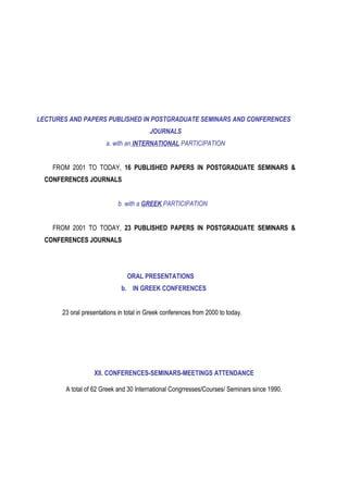 LECTURES AND PAPERS PUBLISHED IN POSTGRADUATE SEMINARS AND CONFERENCES
JOURNALS
a. with an INTERNATIONAL PARTICIPATION
FROM 2001 TO TODAY, 16 PUBLISHED PAPERS IN POSTGRADUATE SEMINARS &
CONFERENCES JOURNALS
b. with a GREEK PARTICIPATION
FROM 2001 TO TODAY, 23 PUBLISHED PAPERS IN POSTGRADUATE SEMINARS &
CONFERENCES JOURNALS
ORAL PRESENTATIONS
b. IN GREEK CONFERENCES
23 oral presentations in total in Greek conferences from 2000 to today.
ΧΙΙ. CONFERENCES-SEMINARS-MEETINGS ATTENDANCE
A total of 62 Greek and 30 International Congrresses/Courses/ Seminars since 1990.
 
