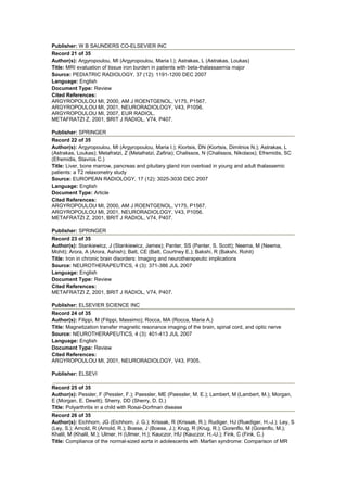 Publisher: W B SAUNDERS CO-ELSEVIER INC
Record 21 of 35
Author(s): Argyropoulou, MI (Argyropoulou, Maria I.); Astrakas, L (Astrakas, Loukas)
Title: MRI evaluation of tissue iron burden in patients with beta-thalassaemia major
Source: PEDIATRIC RADIOLOGY, 37 (12): 1191-1200 DEC 2007
Language: English
Document Type: Review
Cited References:
ARGYROPOULOU MI, 2000, AM J ROENTGENOL, V175, P1567.
ARGYROPOULOU MI, 2001, NEURORADIOLOGY, V43, P1056.
ARGYROPOULOU MI, 2007, EUR RADIOL.
METAFRATZI Z, 2001, BRIT J RADIOL, V74, P407.
Publisher: SPRINGER
Record 22 of 35
Author(s): Argyropoulou, MI (Argyropoulou, Maria I.); Kiortsis, DN (Kiortsis, Dimitrios N.); Astrakas, L
(Astrakas, Loukas); Metafratzi, Z (Metafratzi, Zafiria); Chalissos, N (Chalissos, Nikolaos); Efremidis, SC
(Efremidis, Stavros C.)
Title: Liver, bone marrow, pancreas and pituitary gland iron overload in young and adult thalassemic
patients: a T2 relaxometry study
Source: EUROPEAN RADIOLOGY, 17 (12): 3025-3030 DEC 2007
Language: English
Document Type: Article
Cited References:
ARGYROPOULOU MI, 2000, AM J ROENTGENOL, V175, P1567.
ARGYROPOULOU MI, 2001, NEURORADIOLOGY, V43, P1056.
METAFRATZI Z, 2001, BRIT J RADIOL, V74, P407.
Publisher: SPRINGER
Record 23 of 35
Author(s): Stankiewicz, J (Stankiewicz, James); Panter, SS (Panter, S. Scott); Neema, M (Neema,
Mohit); Arora, A (Arora, Ashish); Batt, CE (Batt, Courtney E.); Bakshi, R (Bakshi, Rohit)
Title: Iron in chronic brain disorders: Imaging and neurotherapeutic implications
Source: NEUROTHERAPEUTICS, 4 (3): 371-386 JUL 2007
Language: English
Document Type: Review
Cited References:
METAFRATZI Z, 2001, BRIT J RADIOL, V74, P407.
Publisher: ELSEVIER SCIENCE INC
Record 24 of 35
Author(s): Filippi, M (Filippi, Massimo); Rocca, MA (Rocca, Maria A.)
Title: Magnetization transfer magnetic resonance imaging of the brain, spinal cord, and optic nerve
Source: NEUROTHERAPEUTICS, 4 (3): 401-413 JUL 2007
Language: English
Document Type: Review
Cited References:
ARGYROPOULOU MI, 2001, NEURORADIOLOGY, V43, P305.
Publisher: ELSEVI
Record 25 of 35
Author(s): Pessler, F (Pessler, F.); Paessler, ME (Paessler, M. E.); Lambert, M (Lambert, M.); Morgan,
E (Morgan, E. Dewitt); Sherry, DD (Sherry, D. D.)
Title: Polyarthritis in a child with Rosai-Dorfman disease
Record 26 of 35
Author(s): Eichhorn, JG (Eichhorn, J. G.); Krissak, R (Krissak, R.); Rudiger, HJ (Ruediger, H.-J.); Ley, S
(Ley, S.); Arnold, R (Arnold, R.); Boese, J (Boese, J.); Krug, R (Krug, R.); Gorenflo, M (Gorenflo, M.);
Khalil, M (Khalil, M.); Ulmer, H (Ulmer, H.); Kauczor, HU (Kauczor, H.-U.); Fink, C (Fink, C.)
Title: Compliance of the normal-sized aorta in adolescents with Marfan syndrome: Comparison of MR
 