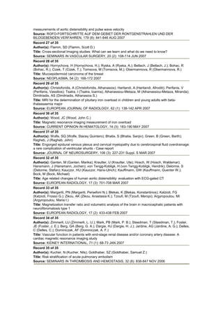 measurements of aortic distensibility and pulse wave velocity
Source: ROFO-FORTSCHRITTE AUF DEM GEBIET DER RONTGENSTRAHLEN UND DER
BILDGEBENDEN VERFAHREN, 179 (8): 841-846 AUG 2007
Record 27 of 35
Author(s): Flamm, SD (Flamm, Scott D.)
Title: Cross-sectional Imaging studies: What can we learn and what do we need to know?
Source: SEMINARS IN VASCULAR SURGERY, 20 (2): 108-114 JUN 2007
Record 28 of 35
Author(s): Hornychova, H (Hornychova, H.); Ryska, A (Ryska, A.); Betlach, J (Betlach, J.); Bohac, R
(Bohac, R.); Cizek, T (Cizek, T.); Tomsova, M (Tomsova, M.); Obermannova, R (Obermannova, R.)
Title: Mucoepidermoid carcinoma of the breast
Source: NEOPLASMA, 54 (2): 168-172 2007
Record 29 of 35
Author(s): Christoforidis, A (Christoforidis, Athanasios); Haritandi, A (Haritandi, Afroditi); Perifanis, V
(Perifanis, Vassilios); Tsatra, I (Tsatra, Ioanna); Athanassiou-Metaza, M (Athanassiou-Metaza, Miranda);
Dimitriadis, AS (Dimitriadis, Athanasios S.)
Title: MRI for the determination of pituitary iron overload in children and young adults with beta-
thalassaemia major
Source: EUROPEAN JOURNAL OF RADIOLOGY, 62 (1): 138-142 APR 2007
Record 30 of 35
Author(s): Wood, JC (Wood, John C.)
Title: Magnetic resonance imaging measurement of iron overload
Source: CURRENT OPINION IN HEMATOLOGY, 14 (3): 183-190 MAY 2007
Record 31 of 35
Author(s): Wolfe, SQ (Wolfe, Stacey Quintero); Bhatia, S (Bhatia, Sanjiv); Green, B (Green, Barth);
Ragheb, J (Ragheb, John)
Title: Engorged epidural venous plexus and cervical myelopathy due to cerebrospinal fluid overdrainage:
a rare complication of ventricular shunts - Case report
Source: JOURNAL OF NEUROSURGERY, 106 (3): 227-231 Suppl. S MAR 2007
Record 32 of 35
Author(s): Ganten, M (Ganten, Marika); Krautter, U (Krautter, Ute); Hosch, W (Hosch, Waldemar);
Hansmann, J (Hansmann, Jochen); von Tengg-Kobligk, H (von Tengg-Kobligk, Hendrik); Delorme, S
(Delorme, Stefan); Kauczor, HU (Kauczor, Hans-Ulrich); Kauffmann, GW (Kauffmann, Guenter W.);
Bock, M (Bock, Michael)
Title: Age related changes of human aortic distensibility: evaluation with ECG-gated CT
Source: EUROPEAN RADIOLOGY, 17 (3): 701-708 MAR 2007
Record 33 of 35
Author(s): Margariti, PN (Margariti, Persefoni N.); Blekas, K (Blekas, Konstantinos); Katzioti, FG
(Katzioti, Frosso G.); Zikou, AK (Zikou, Anastasia K.); Tzoufi, M (Tzoufi, Meropi); Argyropoulou, MI
(Argyropoulou, Maria I.)
Title: Magnetization transfer ratio and volumetric analysis of the brain in macrocephalic patients with
neurofibromatosis type 1
Source: EUROPEAN RADIOLOGY, 17 (2): 433-438 FEB 2007
Record 34 of 35
Author(s): Zimmerli, LU (Zimmerli, L. U.); Mark, PB (Mark, P. B.); Steedman, T (Steedman, T.); Foster,
JE (Foster, J. E.); Berg, GA (Berg, G. A.); Dargie, HJ (Dargie, H. J.); Jardine, AG (Jardine, A. G.); Delles,
C (Delles, C.); Dominiczak, AF (Dominiczak, A. F.)
Title: Vascular function in patients with end-stage renal disease and/or coronary artery disease: A
cardiac magnetic resonance imaging study
Source: KIDNEY INTERNATIONAL, 71 (1): 68-73 JAN 2007
Record 35 of 35
Author(s): Kucher, N (Kucher, Nils); Goldhaber, SZ (Goldhaber, Samuel Z.)
Title: Risk stratification of acute pulmonary embolism
Source: SEMINARS IN THROMBOSIS AND HEMOSTASIS, 32 (8): 838-847 NOV 2006
 