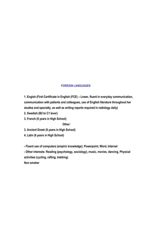 FOREIGN LANGUAGES
1. Engish (First Certificate in English (FCE) – Lower, fluent in everyday communication,
communication with patients and colleagues, use of English literature throughout her
studies and specialty, as well as writing reports required in radiology daily)
2. Swedish (B2 to C1 lever)
3. French (6 years in High School)
Other:
3. Ancient Greek (6 years in High School)
4. Latin (6 years in High School)
- Fluent use of computers (empiric knowledge); Powerpoint, Word, Internet
- Other interests: Reading (psychology, sociology), music, movies, dancing, Physical
activities (cycling, rafting, trekking)
Non smoker
 