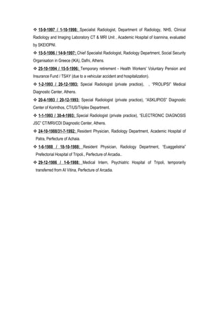  15-9-1997 / 1-10-1998: Specialist Radiologist, Department of Radiology, NHS, Clinical
Radiology and Imaging Laboratory CT & MRI Unit , Academic Hospital of Ioannina, evaluated
by SKEIOPNI.
 15-5-1996 / 14-9-1997: Chief Specialist Radiologist, Radiology Department, Social Security
Organisation in Greece (IKA), Dafni, Athens.
 25-10-1994 / 15-5-1996: Temporary retirement - Health Workers' Voluntary Pension and
Insurance Fund / TSAY (due to a vehicular accident and hospitalization).
 1-2-1993 / 20-12-1993: Special Radiologist (private practice), , “PROLIPSI” Medical
Diagnostic Center, Athens.
 20-4-1993 / 20-12-1993: Special Radiologist (private practice), “ASKLIPIOS” Diagnostic
Center of Korinthos, CT/US/Triplex Department.
 1-1-1993 / 30-4-1993: Special Radiologist (private practice), “ELECTRONIC DIAGNOSIS
JSC” CT/MRI/CDI Diagnostic Center, Athens.
 24-10-1988/31-7-1992: Resident Physician, Radiology Department, Academic Hospital of
Patra, Perfecture of Achaia.
 1-6-1988 / 18-10-1988: Resident Physician, Radiology Department, “Euaggelistria”
Prefectorial Hospital of Tripoli., Perfecture of Arcadia..
 29-12-1986 / 1-6-1988: Medical Intern, Psychiatric Hospital of Tripoli, temporarily
transferred from AI Vitina, Perfecture of Arcadia.
 