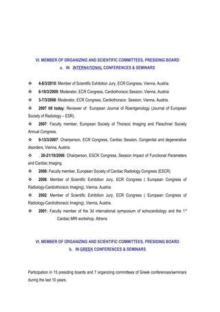 VI. MEMBER OF ORGANIZING AND SCIENTIFIC COMMITTEES, PRESIDING BOARD
a. IN INTERNATIONAL CONFERENCES & SEMINARS
 4-8/3/2010: Member of Scientific Exhibition Jury, ECR Congress, Vienna, Austria.
 6-10/3/2009: Moderator, ECR Congress, Cardiothoracic Session, Vienna, Austria
 3-7/3/2008: Moderator, ECR Congress, Cardiothoracic Session, Vienna, Austria.
 2007 till today: Reviewer of European Journal of Roentgenology (Journal of European
Society of Radiology – ESR).
 2007: Faculty member, European Society of Thoracic Imaging and Fleischner Society
Annual Congress.
 9-13/3/2007: Chairperson, ECR Congress, Cardiac Session, Congenital and degenerative
disorders, Vienna, Austria.
 . 20-21/10/2006: Chairperson, ESCR Congress, Session Impact of Functional Parameters
and Cardiac Imaging.
 2006: Faculty member, European Society of Cardiac Radiology Congress (ESCR)
 2006: Member of Scientific Exhibition Jury, ECR Congress ( European Congress of
Radiology-Cardiothoracic Imaging), Vienna, Austria.
 2002: Member of Scientific Exhibition Jury, ECR Congress ( European Congress of
Radiology-Cardiothoracic Imaging), Vienna, Austria.
 2001: Faculty member of the 3d international symposium of echocardiology and the 1st
Cardiac MRI workshop, Athens
VI. MEMBER OF ORGANIZING AND SCIENTIFIC COMMITTEES, PRESIDING BOARD
b. IN GREEK CONFERENCES & SEMINARS
Participation in 15 presiding boards and 7 organizing committees of Greek conferences/seminars
during the last 10 years.
 