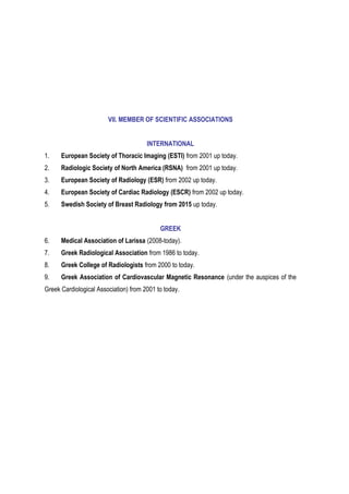 VII. MEMBER OF SCIENTIFIC ASSOCIATIONS
INTERNATIONAL
1. European Society of Thoracic Imaging (ESTI) from 2001 up today.
2. Radiologic Society of North America (RSNA) from 2001 up today.
3. Εuropean Society of Radiology (ΕSR) from 2002 up today.
4. Εuropean Society of Cardiac Radiology (ESCR) from 2002 up today.
5. Swedish Society of Breast Radiology from 2015 up today.
GREEK
6. Medical Association of Larissa (2008-today).
7. Greek Radiological Association from 1986 to today.
8. Greek College of Radiologists from 2000 to today.
9. Greek Association of Cardiovascular Magnetic Resonance (under the auspices of the
Greek Cardiological Association) from 2001 to today.
 