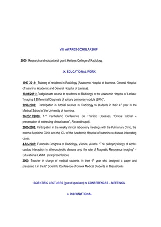 VIII. AWARDS-SCHOLARSHIP
2000 Research and educational grant, Hellenic College of Radiology.
IX. EDUCATIONAL WORK
1997-2011: Training of residents in Radiology (Academic Hospital of Ioannina, General Hospital
of Ioannina, Academic and General Hospital of Larissa).
19/01/2011: Postgraduate course to residents in Radiology in the Academic Hospital of Larissa,
“Imaging & Differential Diagnosis of solitary pulmonary nodule (SPN)”.
1998-2008: Participation in tutorial courses in Radiology to students in their 4th
year in the
Medical School of the University of Ioannina.
20-23/11/2008: 17th
Panhellenic Conference on Thoracic Diseases, “Cinical tutorial –
presentation of interesting clinical cases”, Alexandroupoli.
2000-2008: Participation in the weekly clinical laboratory meetings with the Pulmonary Clinic, the
Internal Medicine Clinic and the ICU of the Academic Hospital of Ioannina to discuss interesting
cases.
4-8/5/2005: European Congress of Radiology, Vienna, Austria. “The pathophysiology of aortic-
cardiac interaction in atherosclerotic disease and the role of Magnetic Resonance Imaging” –
Educational Exhibit (oral presentation).
2000: Teacher in charge of medical students in their 4th
year who designed a paper and
presented it in the 6th
Scientific Conference of Greek Medical Students in Thessaloniki.
SCIENTIFIC LECTURES (guest speaker) IN CONFERENCES – MEETINGS
a. INTERNATIONAL
 