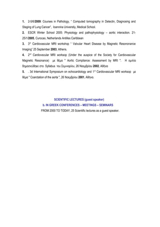 1. 2-5/6/2009: Courses in Pathology, “ Computed tomography in Detectin, Diagnosing and
Staging of Lung Cancer”, Ioannina Universtiy, Medical School.
2. ESCR Winter School 2005: Physiology and pathophysiology – aortic interaction. 21-
25/1/2005, Curocao, Netherlands Antilles Caribbean
3. 3rd
Cardiovascular MRI workshop “ Valvular Heart Disease by Magnetic Resononance
Imaging” 25 September 2003, Athens.
4. 2nd
Cardiovscular MRI worksop (Under the auspice of the Society for Cardiovascular
Magnetic Resonance) με θέμα " Aortic Compliance: Assessment by MRI ". Η ομιλία
δημοσιεύθηκε στο Syllabus του Σεμιναρίου, 26 Νοεμβρίου 2002, Αθήνα
5. . 3d Internatiοnal Symposium on echocardiology and 1st
Cardiovascular MRI worksop με
θέμα " Coarctation of the aorta ", 26 Nοεμβρίου 2001, Αθήνα.
SCIENTIFIC LECTURES (guest speaker)
b. IN GREEK CONFERENCES – MEETINGS – SEMINARS
FROM 2000 TO TODAY, 25 Scientific lectures as a guest speaker.
 