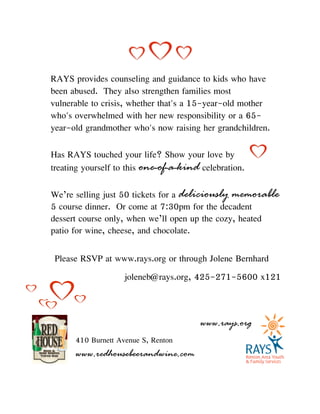 RAYS provides counseling and guidance to kids who have
been abused. They also strengthen families most
vulnerable to crisis, whether that's a 15-year-old mother
who's overwhelmed with her new responsibility or a 65-
year-old grandmother who's now raising her grandchildren.
Has RAYS touched your life? Show your love by
treating yourself to this one-of-a-kind celebration.
We’re selling just 50 tickets for a deliciously memorable
5 course dinner. Or come at 7:30pm for the decadent
dessert course only, when we’ll open up the cozy, heated
patio for wine, cheese, and chocolate.
Please RSVP at www.rays.org or through Jolene Bernhard
joleneb@rays.org, 425-271-5600 x121
410 Burnett Avenue S, Renton
www.redhousebeerandwine.com
!
www.rays.org
 