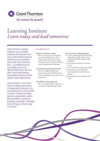 Learning Institute
Learn today and lead tomorrow
Our innovative training approach
• courses combine theory with practice
and include real life scenarios/case
studies facilitated by subject matter
specialists;
• learning interventions are outcome
based;
• post course learner support provided;
• programmes are customised to
accommodate the needs of all our
learners;
• training sessions are interactive and
lively.
Our differentiators
Quality, world class training
We are a training partner of global
stature providing quality courses
which utilises relevant up-to-date
techology and curricula that addresses
current organisational challenges.
Our inspiring and professional team
We have a highly qualified and
experienced team of facilitators that
are knowledgeable, success driven and
committed.
Our flexible training approach
We are an agile institute, responsive to
our clients’ needs and requirements.
Grant Thornton Learning
Institute is an accredited
institutute that provides ﬁrst
class professional training to
individuals and corporates.
We provide short and long
term, accredited and non-
accredited courses for
different NQF levels. We also
offer customised learning
interventions tailored to meet
speciﬁc client requirements.
Grant Thornton is one of the
world’s leading organisations
of independent assurance, tax
and advisory ﬁrms. Every Grant
Thornton member ﬁrm helps
dynamic organisations unlock
their potential for growth by
providing meaningful, actionable
advice through a broad range
of services.
 