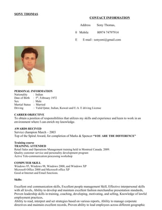 SONY THOMAS
PERSONAL INFORMATION
Nationality : Indian
Date of Birth : 5th
, February 1972
Sex : Male
Martial Status : Married
Driving : Valid Qatar, Indian, Kuwait and U.A. E driving License
CARRER OBJECTIVE
To obtain a position of responsibilities that utilizes my skills and experience and keen to work in an
environment where I can enrich my knowledge.
AWARDS RECIVED
Service champion March – 2003
Top of the Spiral Award, for completion of Marks & Spencer “YOU ARE THE DIFFERENCE”
Training course
TRAINING ATTENDED
Retail Sales and Operations Management training held in Montreal Canada. 2009.
Quality customer service and personality development program
Active Tele-communication processing workshop
COMPUTER SKILL
Windows 95, Windows 98, Windows 2000, and Windows XP
Microsoft Office 2000 and Microsoft office XP
Good at Internet and Email functions.
Skills:
Excellent oral communication skills, Excellent people management Skill, Effective interpersonal skills
with all levels, Ability to develop and maintain excellent fashion merchandise presentation standards,
Proven leadership skills in training, coaching, developing, motivating, and selling, Knowledge of lawful
employment practices,
Ability to read, interpret and set strategies based on various reports, Ability to manage corporate
directives and maintain excellent records, Proven ability to lead employees across different geographic
CONTACT INFORMATION
Address Sony Thomas,
0 Mobile 00974 74797914
E E-mail : sonysmi@gmail.com
 