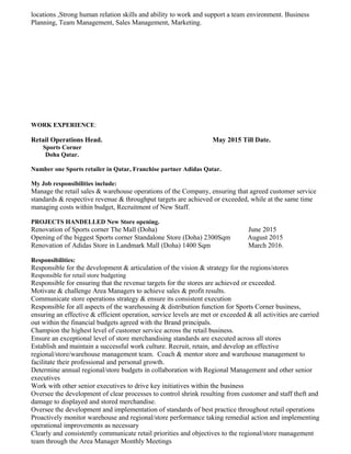 locations ,Strong human relation skills and ability to work and support a team environment. Business
Planning, Team Management, Sales Management, Marketing.
WORK EXPERIENCE:
Retail Operations Head. May 2015 Till Date.
Sports Corner
Doha Qatar.
Number one Sports retailer in Qatar, Franchise partner Adidas Qatar.
My Job responsibilities include:
Manage the retail sales & warehouse operations of the Company, ensuring that agreed customer service
standards & respective revenue & throughput targets are achieved or exceeded, while at the same time
managing costs within budget, Recruitment of New Staff.
PROJECTS HANDELLED New Store opening.
Renovation of Sports corner The Mall (Doha) June 2015
Opening of the biggest Sports corner Standalone Store (Doha) 2300Sqm August 2015
Renovation of Adidas Store in Landmark Mall (Doha) 1400 Sqm March 2016.
Responsibilities:
Responsible for the development & articulation of the vision & strategy for the regions/stores
Responsible for retail store budgeting
Responsible for ensuring that the revenue targets for the stores are achieved or exceeded.
Motivate & challenge Area Managers to achieve sales & profit results.
Communicate store operations strategy & ensure its consistent execution
Responsible for all aspects of the warehousing & distribution function for Sports Corner business,
ensuring an effective & efficient operation, service levels are met or exceeded & all activities are carried
out within the financial budgets agreed with the Brand principals.
Champion the highest level of customer service across the retail business.
Ensure an exceptional level of store merchandising standards are executed across all stores
Establish and maintain a successful work culture. Recruit, retain, and develop an effective
regional/store/warehouse management team. Coach & mentor store and warehouse management to
facilitate their professional and personal growth.
Determine annual regional/store budgets in collaboration with Regional Management and other senior
executives
Work with other senior executives to drive key initiatives within the business
Oversee the development of clear processes to control shrink resulting from customer and staff theft and
damage to displayed and stored merchandise.
Oversee the development and implementation of standards of best practice throughout retail operations
Proactively monitor warehouse and regional/store performance taking remedial action and implementing
operational improvements as necessary
Clearly and consistently communicate retail priorities and objectives to the regional/store management
team through the Area Manager Monthly Meetings
 