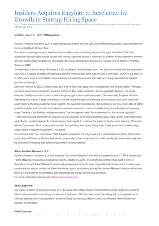 Insiders Acquires Eazyhire to Accelerate its
Growth in Startup Hiring Space
http://www.prnewswire.co.in/news-­‐releases/insiders-­‐acquires-­‐eazyhire-­‐to-­‐accelerate-­‐its-­‐growth-­‐in-­‐startup-­‐hiring-­‐space-­‐
572933411.html
	
  
MUMBAI, March 21, 2016 /PRNewswire/ --
Insiders Research Solutions LLP, a leading executive search firm and CXO Talent Research provider, acquired Eazyhire
for an undisclosed all-cash deal.
Eazyhire is a leading pre-paid, fixed-fee hiring model focused on helping startups hire great tech talent. With this
acquisition, Insiders gets access to over 650 startup customers across 9 countries. In addition to the customers, Insiders
will also acquire Eazyhire Delivery Specialists, its unique Shared Services Delivery Process and its Delivery Workflow
Software, DMS.
Commenting on the occasion, Founder & CEO of 'insiders', Ravi S Singh, said, "We are very excited with this acquisition.
Eazyhire is a classic example of rapid scale growing from 0 to 650 within just two and a half years. Eazyhire will allow us
to offer senior level & niche talent hiring solutions to funded startups and also add tech hiring capabilities to Insiders'
portfolio of offerings."
Eazyhire Founder & CEO, Chetan Indap, said that he was very happy with this acquisition. He further added, "Although
Eazyhire was revenue generating business with over 45% repeat customer rate, we wanted to focus on our newly-
launched SaaS productReckrut.com, which is gaining good traction with recruiters. Our intent with Eazyhire from the
beginning was to build a large user base so that we could leverage the learning's for our product and once ready, we
could reach to the large customer base instantly. By executing mandates for real customers, we have been able to gather
precious insights and data that has helped us simulate a recruiter's mind accurately during the initial phone screening
stage. Reckrut is an Artificial Intelligence based Call Management and Phone Interview tool for recruiters globally."
"There were several contenders to acquire Eazyhire because of its strong customer base, track-record and brand value,"
said Chetan. Insiders seemed to be best aligned and capable to continue the legacy of best service delivery of Eazyhire
with its Customers. "Ravi, a seasoned recruiter himself along with strong hiring team is well positioned to deliver high
caliber talent to Eazyhire customers," he added.
On a closing note, Ravi mentioned, "With Eazyhire acquisition not only do we get a great business to build further from,
but access to Chetan as Advisor and Mentor, especially on how companies can scale rapidly yet remain extremely lean
by constantly innovating and automating smallest of the processes."
About Insiders Research LLP:
Insiders Research Solutions LLP is a Bespoke Recruitment Research firm with a complete focus on CXO & Leadership
Talent Mapping, Research & Intelligence service. Started in Aug'13, in a short span of time it has build a niche in
Executive Hiring & Talent Research space with proven track record in large corporate and startup space. Insiders was
started with an idea to disrupt the 'Executive Hiring' space by providing strong Recruitment Research service which they
believe is the best tool for identifying and attracting high quality talent to your business.
For more information, please visit: http://www.insiders.co.in/
About Eazyhire:
Eazyhire is a brand of Joule Consulting Pvt. Ltd. Joule has multiple brands including Reckrut.com. Eazyhire scaled to
650+ customers within a short span of two and a half years. With this sale, Joule Consulting will be completely out of
services business and focus purely on its online SaaS based product Reckrut.com, an AI based Phone Screening
Solution for recruiters.
Media Contact:
Chetan Indap, chetan@reckrut.com, CEO, Joule Consulting Pvt. Ltd., SOURCE Joule Consulting Pvt Ltd
 