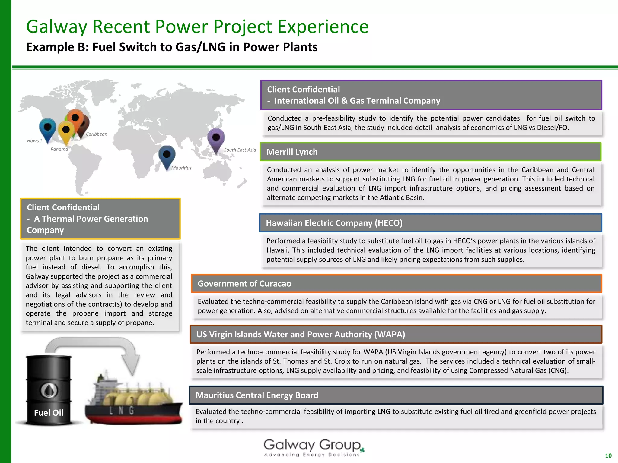 10
Galway Recent Power Project Experience
Example B: Fuel Switch to Gas/LNG in Power Plants
Caribbean
Hawaii
South East Asia
US Virgin Islands Water and Power Authority (WAPA)
Performed a techno-commercial feasibility study for WAPA (US Virgin Islands government agency) to convert two of its power
plants on the islands of St. Thomas and St. Croix to run on natural gas. The services included a technical evaluation of small-
scale infrastructure options, LNG supply availability and pricing, and feasibility of using Compressed Natural Gas (CNG).
Client Confidential
- International Oil & Gas Terminal Company
Conducted a pre-feasibility study to identify the potential power candidates for fuel oil switch to
gas/LNG in South East Asia, the study included detail analysis of economics of LNG vs Diesel/FO.
Merrill Lynch
Conducted an analysis of power market to identify the opportunities in the Caribbean and Central
American markets to support substituting LNG for fuel oil in power generation. This included technical
and commercial evaluation of LNG import infrastructure options, and pricing assessment based on
alternate competing markets in the Atlantic Basin.
Evaluated the techno-commercial feasibility to supply the Caribbean island with gas via CNG or LNG for fuel oil substitution for
power generation. Also, advised on alternative commercial structures available for the facilities and gas supply.
Government of Curacao
Performed a feasibility study to substitute fuel oil to gas in HECO’s power plants in the various islands of
Hawaii. This included technical evaluation of the LNG import facilities at various locations, identifying
potential supply sources of LNG and likely pricing expectations from such supplies.
Hawaiian Electric Company (HECO)
Fuel Oil
Panama
Client Confidential
- A Thermal Power Generation
Company
The client intended to convert an existing
power plant to burn propane as its primary
fuel instead of diesel. To accomplish this,
Galway supported the project as a commercial
advisor by assisting and supporting the client
and its legal advisors in the review and
negotiations of the contract(s) to develop and
operate the propane import and storage
terminal and secure a supply of propane.
Evaluated the techno-commercial feasibility of importing LNG to substitute existing fuel oil fired and greenfield power projects
in the country .
Mauritius Central Energy Board
Mauritius
 