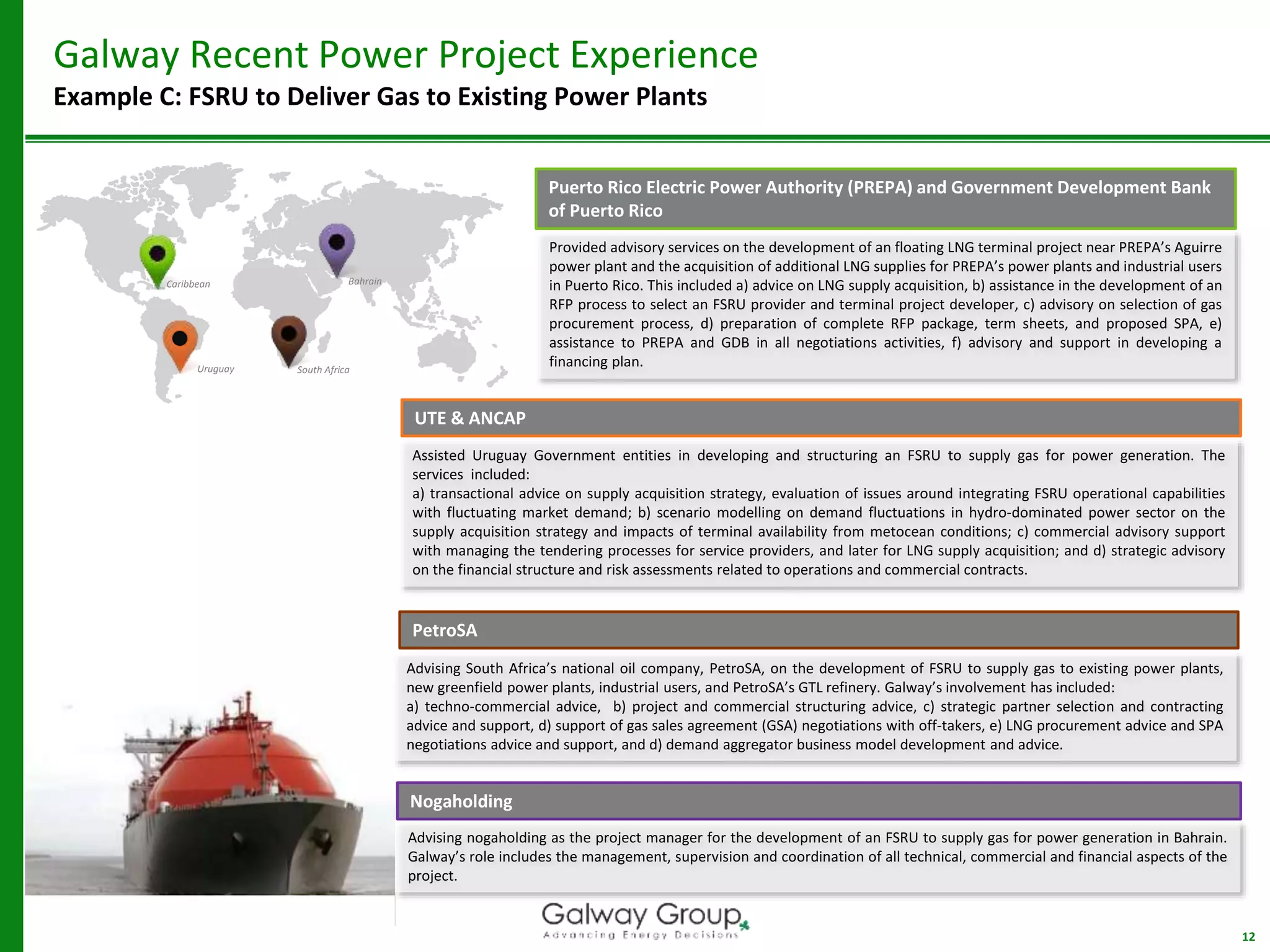 12
Galway Recent Power Project Experience
Example C: FSRU to Deliver Gas to Existing Power Plants
Caribbean Bahrain
Uruguay
UTE & ANCAP
Assisted Uruguay Government entities in developing and structuring an FSRU to supply gas for power generation. The
services included:
a) transactional advice on supply acquisition strategy, evaluation of issues around integrating FSRU operational capabilities
with fluctuating market demand; b) scenario modelling on demand fluctuations in hydro-dominated power sector on the
supply acquisition strategy and impacts of terminal availability from metocean conditions; c) commercial advisory support
with managing the tendering processes for service providers, and later for LNG supply acquisition; and d) strategic advisory
on the financial structure and risk assessments related to operations and commercial contracts.
PetroSA
Advising South Africa’s national oil company, PetroSA, on the development of FSRU to supply gas to existing power plants,
new greenfield power plants, industrial users, and PetroSA’s GTL refinery. Galway’s involvement has included:
a) techno-commercial advice, b) project and commercial structuring advice, c) strategic partner selection and contracting
advice and support, d) support of gas sales agreement (GSA) negotiations with off-takers, e) LNG procurement advice and SPA
negotiations advice and support, and d) demand aggregator business model development and advice.
South Africa
Nogaholding
Advising nogaholding as the project manager for the development of an FSRU to supply gas for power generation in Bahrain.
Galway’s role includes the management, supervision and coordination of all technical, commercial and financial aspects of the
project.
Puerto Rico Electric Power Authority (PREPA) and Government Development Bank
of Puerto Rico
Provided advisory services on the development of an floating LNG terminal project near PREPA’s Aguirre
power plant and the acquisition of additional LNG supplies for PREPA’s power plants and industrial users
in Puerto Rico. This included a) advice on LNG supply acquisition, b) assistance in the development of an
RFP process to select an FSRU provider and terminal project developer, c) advisory on selection of gas
procurement process, d) preparation of complete RFP package, term sheets, and proposed SPA, e)
assistance to PREPA and GDB in all negotiations activities, f) advisory and support in developing a
financing plan.
 
