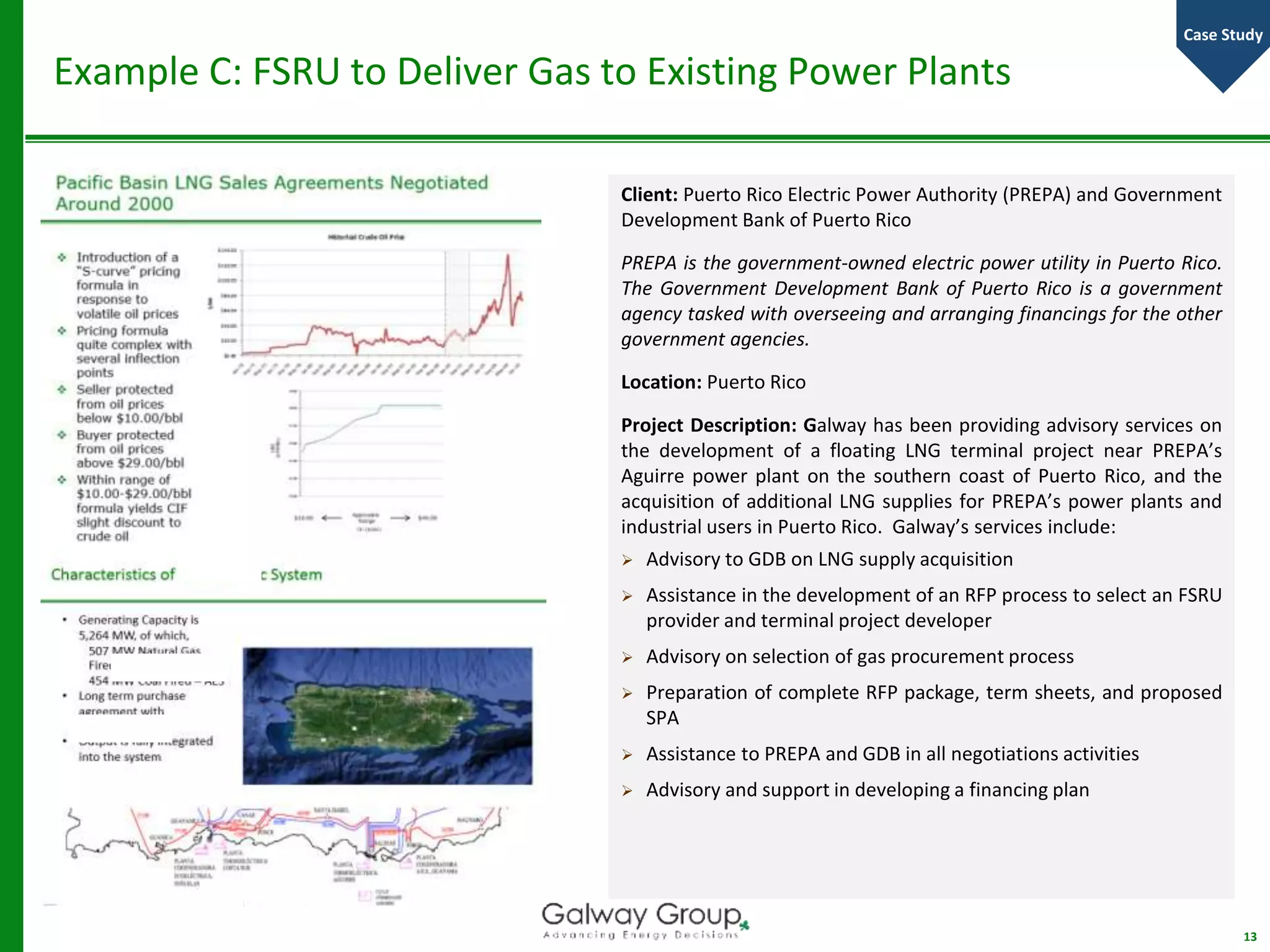 Example C: FSRU to Deliver Gas to Existing Power Plants
Client: Puerto Rico Electric Power Authority (PREPA) and Government
Development Bank of Puerto Rico
PREPA is the government-owned electric power utility in Puerto Rico.
The Government Development Bank of Puerto Rico is a government
agency tasked with overseeing and arranging financings for the other
government agencies.
Location: Puerto Rico
Project Description: Galway has been providing advisory services on
the development of a floating LNG terminal project near PREPA’s
Aguirre power plant on the southern coast of Puerto Rico, and the
acquisition of additional LNG supplies for PREPA’s power plants and
industrial users in Puerto Rico. Galway’s services include:
 Advisory to GDB on LNG supply acquisition
 Assistance in the development of an RFP process to select an FSRU
provider and terminal project developer
 Advisory on selection of gas procurement process
 Preparation of complete RFP package, term sheets, and proposed
SPA
 Assistance to PREPA and GDB in all negotiations activities
 Advisory and support in developing a financing plan
13
Case Study
 