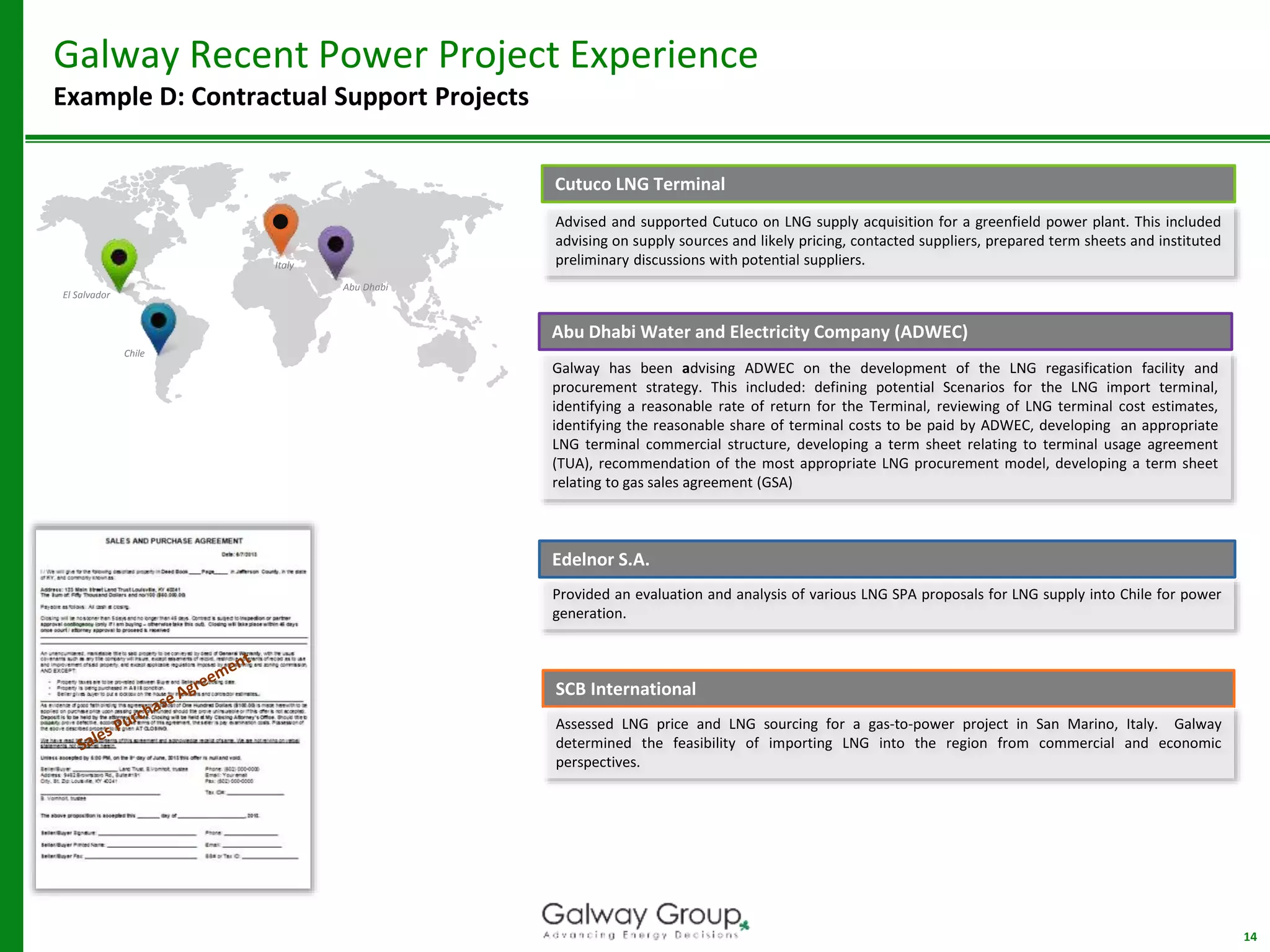 14
Galway Recent Power Project Experience
Example D: Contractual Support Projects
Cutuco LNG Terminal
SCB International
Provided an evaluation and analysis of various LNG SPA proposals for LNG supply into Chile for power
generation.
Edelnor S.A.
Advised and supported Cutuco on LNG supply acquisition for a greenfield power plant. This included
advising on supply sources and likely pricing, contacted suppliers, prepared term sheets and instituted
preliminary discussions with potential suppliers.Italy
Chile
Assessed LNG price and LNG sourcing for a gas-to-power project in San Marino, Italy. Galway
determined the feasibility of importing LNG into the region from commercial and economic
perspectives.
El Salvador
Abu Dhabi Water and Electricity Company (ADWEC)
Galway has been advising ADWEC on the development of the LNG regasification facility and
procurement strategy. This included: defining potential Scenarios for the LNG import terminal,
identifying a reasonable rate of return for the Terminal, reviewing of LNG terminal cost estimates,
identifying the reasonable share of terminal costs to be paid by ADWEC, developing an appropriate
LNG terminal commercial structure, developing a term sheet relating to terminal usage agreement
(TUA), recommendation of the most appropriate LNG procurement model, developing a term sheet
relating to gas sales agreement (GSA)
Abu Dhabi
 