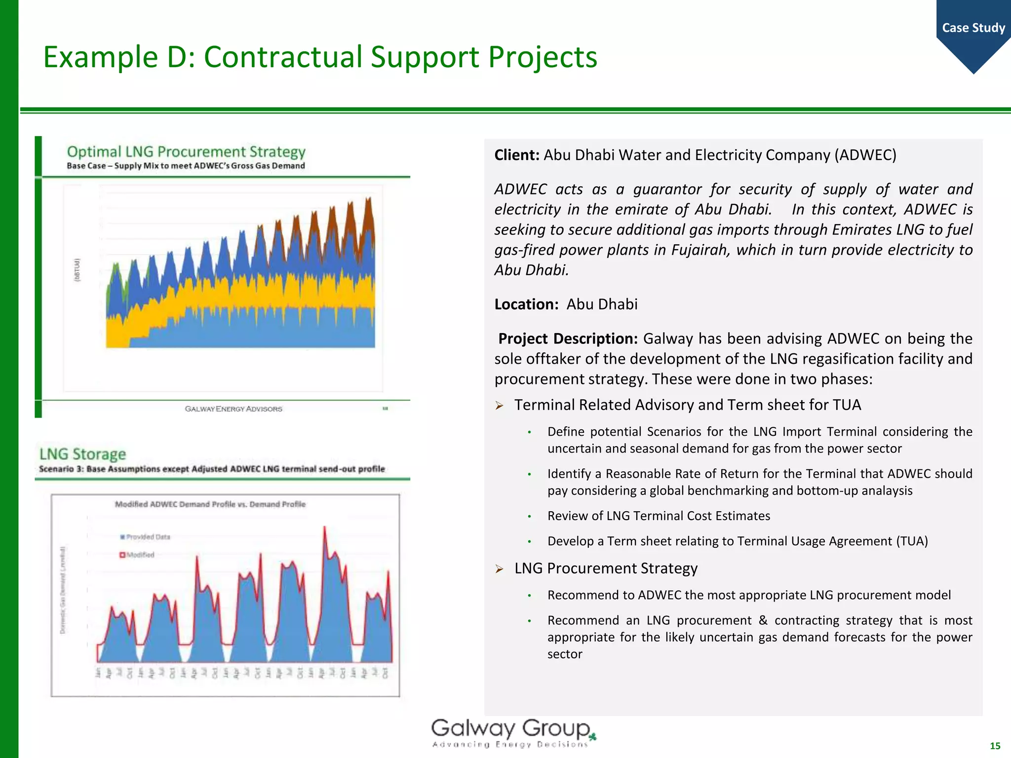 Example D: Contractual Support Projects
Client: Abu Dhabi Water and Electricity Company (ADWEC)
ADWEC acts as a guarantor for security of supply of water and
electricity in the emirate of Abu Dhabi. In this context, ADWEC is
seeking to secure additional gas imports through Emirates LNG to fuel
gas-fired power plants in Fujairah, which in turn provide electricity to
Abu Dhabi.
Location: Abu Dhabi
Project Description: Galway has been advising ADWEC on being the
sole offtaker of the development of the LNG regasification facility and
procurement strategy. These were done in two phases:
 Terminal Related Advisory and Term sheet for TUA
• Define potential Scenarios for the LNG Import Terminal considering the
uncertain and seasonal demand for gas from the power sector
• Identify a Reasonable Rate of Return for the Terminal that ADWEC should
pay considering a global benchmarking and bottom-up analaysis
• Review of LNG Terminal Cost Estimates
• Develop a Term sheet relating to Terminal Usage Agreement (TUA)
 LNG Procurement Strategy
• Recommend to ADWEC the most appropriate LNG procurement model
• Recommend an LNG procurement & contracting strategy that is most
appropriate for the likely uncertain gas demand forecasts for the power
sector
15
Case Study
 