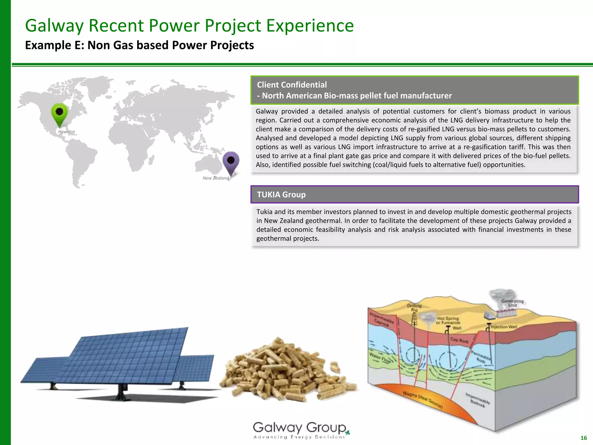 Galway provided a detailed analysis of potential customers for client’s biomass product in various
region. Carried out a comprehensive economic analysis of the LNG delivery infrastructure to help the
client make a comparison of the delivery costs of re-gasified LNG versus bio-mass pellets to customers.
Analysed and developed a model depicting LNG supply from various global sources, different shipping
options as well as various LNG import infrastructure to arrive at a re-gasification tariff. This was then
used to arrive at a final plant gate gas price and compare it with delivered prices of the bio-fuel pellets.
Also, identified possible fuel switching (coal/liquid fuels to alternative fuel) opportunities.
16
Galway Recent Power Project Experience
Example E: Non Gas based Power Projects
Houston
New Zealand
Client Confidential
- North American Bio-mass pellet fuel manufacturer
TUKIA Group
Tukia and its member investors planned to invest in and develop multiple domestic geothermal projects
in New Zealand geothermal. In order to facilitate the development of these projects Galway provided a
detailed economic feasibility analysis and risk analysis associated with financial investments in these
geothermal projects.
 
