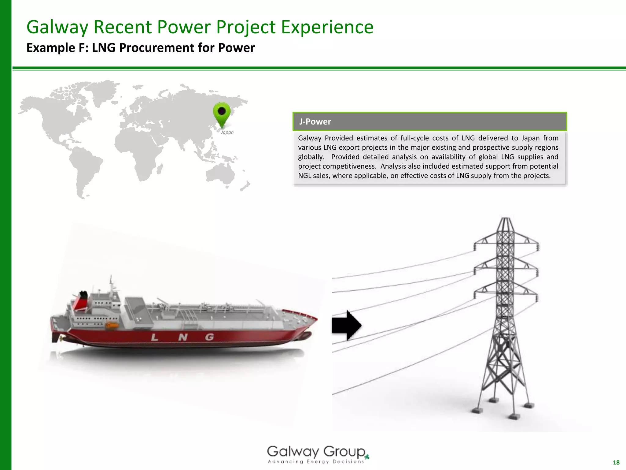 18
Galway Recent Power Project Experience
Example F: LNG Procurement for Power
Japan
Galway Provided estimates of full-cycle costs of LNG delivered to Japan from
various LNG export projects in the major existing and prospective supply regions
globally. Provided detailed analysis on availability of global LNG supplies and
project competitiveness. Analysis also included estimated support from potential
NGL sales, where applicable, on effective costs of LNG supply from the projects.
J-Power
 