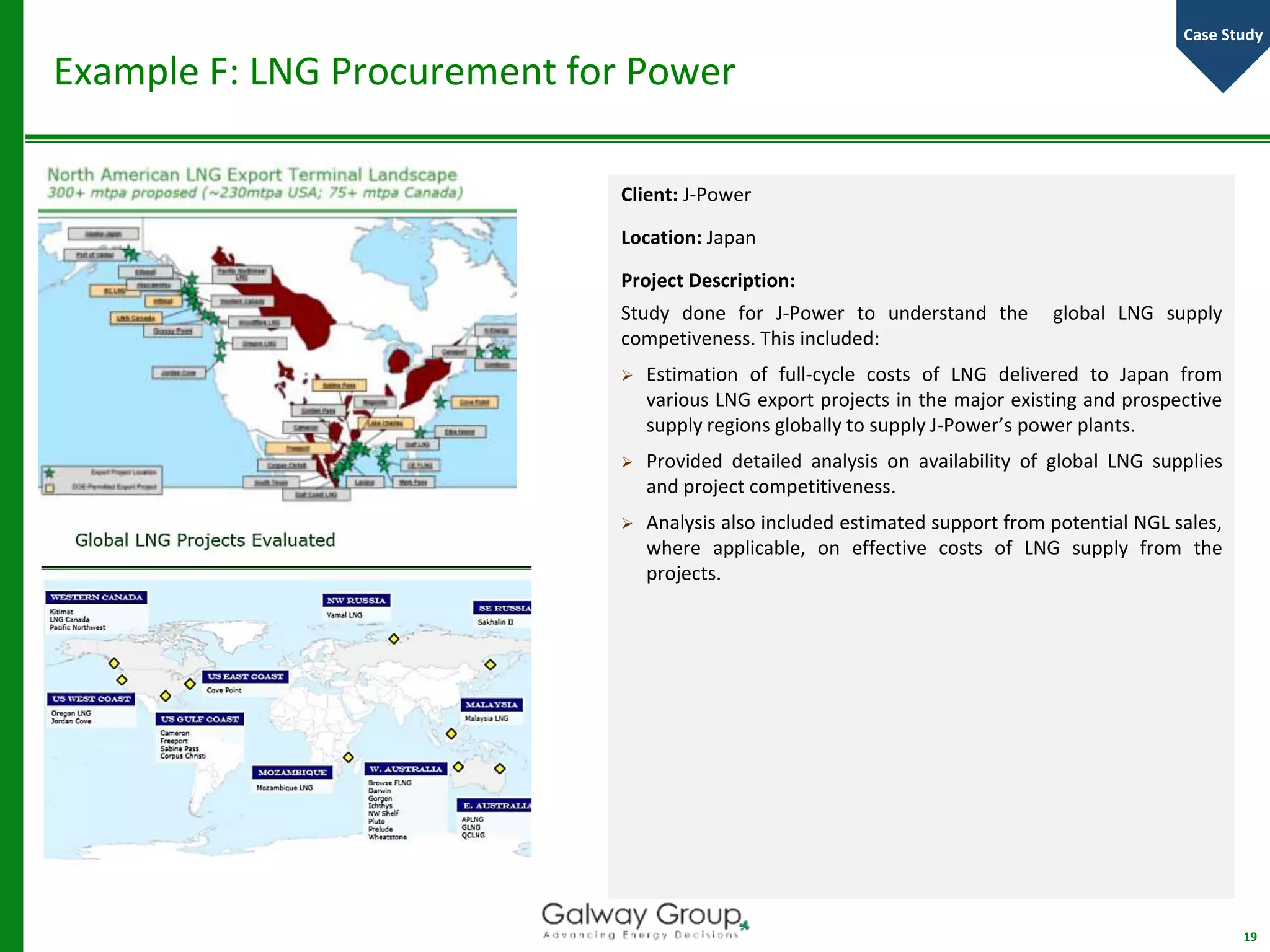 Example F: LNG Procurement for Power
Client: J-Power
Location: Japan
Project Description:
Study done for J-Power to understand the global LNG supply
competiveness. This included:
 Estimation of full-cycle costs of LNG delivered to Japan from
various LNG export projects in the major existing and prospective
supply regions globally to supply J-Power’s power plants.
 Provided detailed analysis on availability of global LNG supplies
and project competitiveness.
 Analysis also included estimated support from potential NGL sales,
where applicable, on effective costs of LNG supply from the
projects.
19
Case Study
 