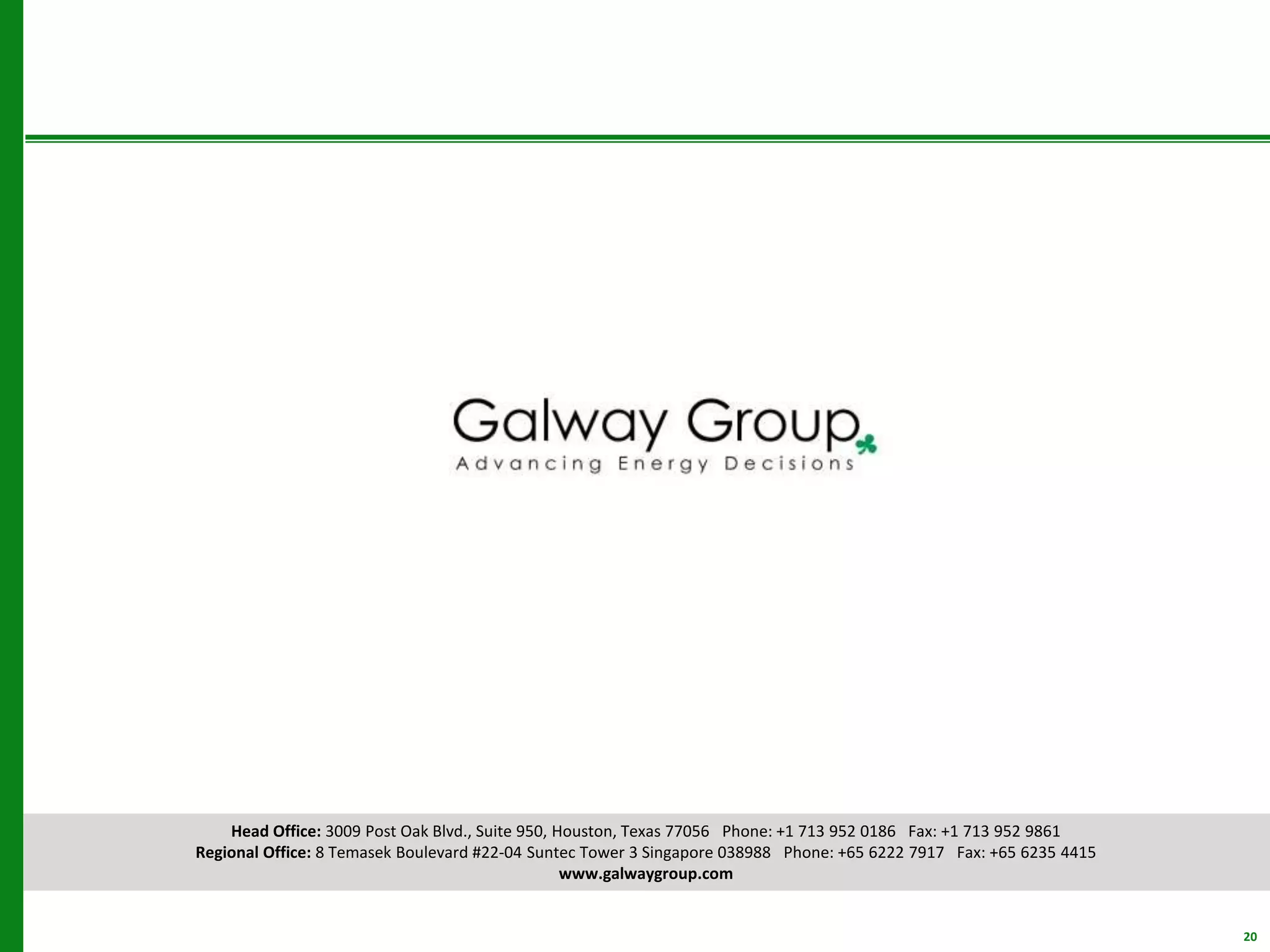 Head Office: 3009 Post Oak Blvd., Suite 950, Houston, Texas 77056 Phone: +1 713 952 0186 Fax: +1 713 952 9861
Regional Office: 8 Temasek Boulevard #22-04 Suntec Tower 3 Singapore 038988 Phone: +65 6222 7917 Fax: +65 6235 4415
www.galwaygroup.com
20
 