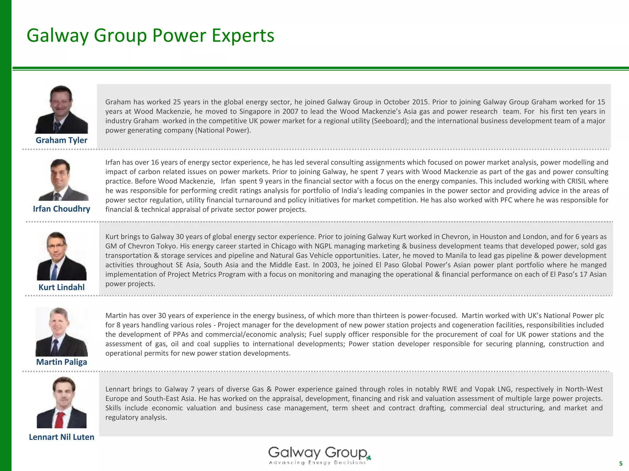 Galway Group Power Experts
5
Graham has worked 25 years in the global energy sector, he joined Galway Group in October 2015. Prior to joining Galway Group Graham worked for 15
years at Wood Mackenzie, he moved to Singapore in 2007 to lead the Wood Mackenzie’s Asia gas and power research team. For his first ten years in
industry Graham worked in the competitive UK power market for a regional utility (Seeboard); and the international business development team of a major
power generating company (National Power).
Graham Tyler
Irfan Choudhry
Irfan has over 16 years of energy sector experience, he has led several consulting assignments which focused on power market analysis, power modelling and
impact of carbon related issues on power markets. Prior to joining Galway, he spent 7 years with Wood Mackenzie as part of the gas and power consulting
practice. Before Wood Mackenzie, Irfan spent 9 years in the financial sector with a focus on the energy companies. This included working with CRISIL where
he was responsible for performing credit ratings analysis for portfolio of India’s leading companies in the power sector and providing advice in the areas of
power sector regulation, utility financial turnaround and policy initiatives for market competition. He has also worked with PFC where he was responsible for
financial & technical appraisal of private sector power projects.
Kurt brings to Galway 30 years of global energy sector experience. Prior to joining Galway Kurt worked in Chevron, in Houston and London, and for 6 years as
GM of Chevron Tokyo. His energy career started in Chicago with NGPL managing marketing & business development teams that developed power, sold gas
transportation & storage services and pipeline and Natural Gas Vehicle opportunities. Later, he moved to Manila to lead gas pipeline & power development
activities throughout SE Asia, South Asia and the Middle East. In 2003, he joined El Paso Global Power’s Asian power plant portfolio where he manged
implementation of Project Metrics Program with a focus on monitoring and managing the operational & financial performance on each of El Paso’s 17 Asian
power projects.
Kurt Lindahl
Martin Paliga
Lennart Nil Luten
Lennart brings to Galway 7 years of diverse Gas & Power experience gained through roles in notably RWE and Vopak LNG, respectively in North-West
Europe and South-East Asia. He has worked on the appraisal, development, financing and risk and valuation assessment of multiple large power projects.
Skills include economic valuation and business case management, term sheet and contract drafting, commercial deal structuring, and market and
regulatory analysis.
Martin has over 30 years of experience in the energy business, of which more than thirteen is power-focused. Martin worked with UK’s National Power plc
for 8 years handling various roles - Project manager for the development of new power station projects and cogeneration facilities, responsibilities included
the development of PPAs and commercial/economic analysis; Fuel supply officer responsible for the procurement of coal for UK power stations and the
assessment of gas, oil and coal supplies to international developments; Power station developer responsible for securing planning, construction and
operational permits for new power station developments.
 