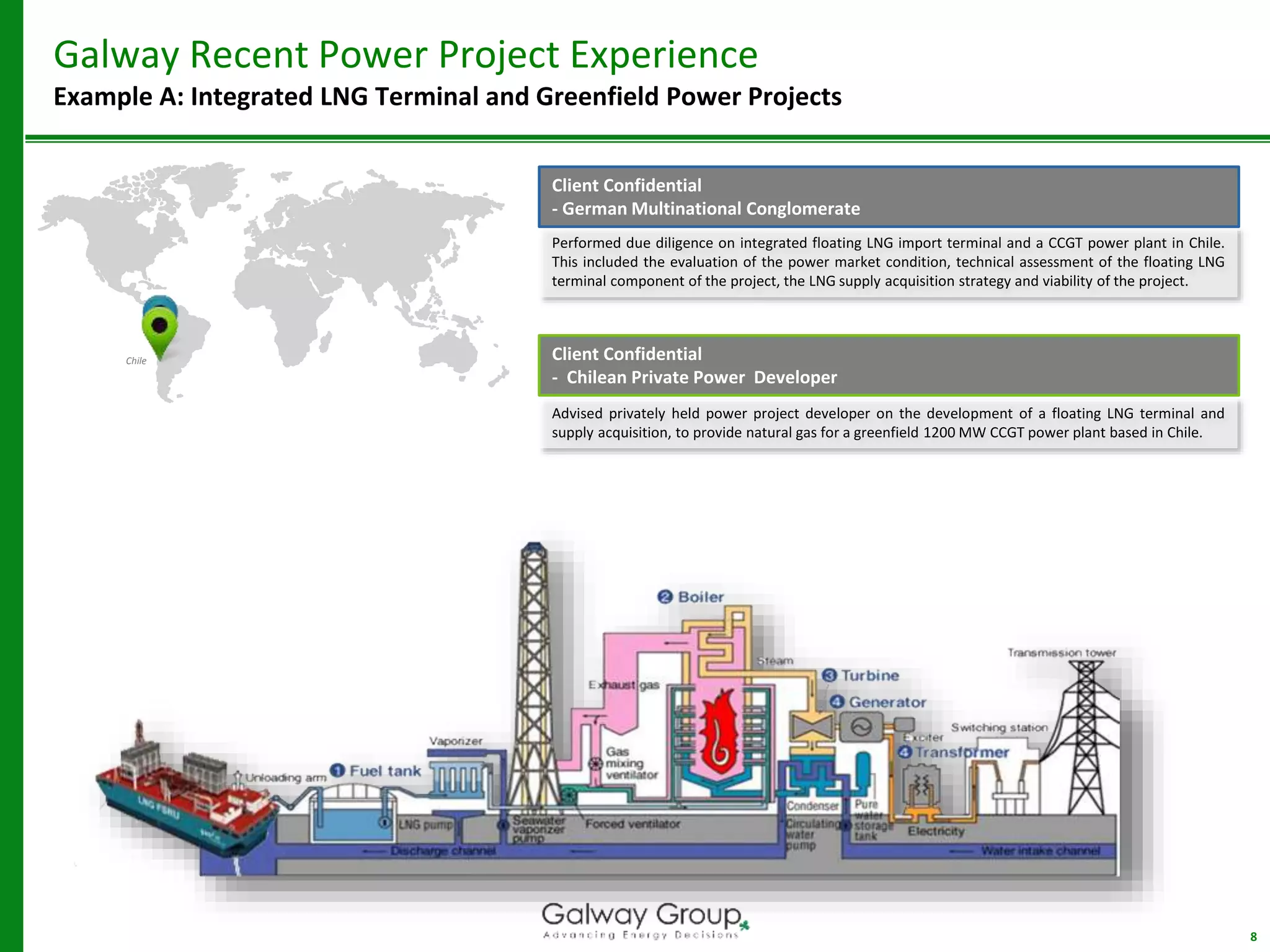 8
Galway Recent Power Project Experience
Example A: Integrated LNG Terminal and Greenfield Power Projects
Performed due diligence on integrated floating LNG import terminal and a CCGT power plant in Chile.
This included the evaluation of the power market condition, technical assessment of the floating LNG
terminal component of the project, the LNG supply acquisition strategy and viability of the project.
Client Confidential
- German Multinational Conglomerate
Advised privately held power project developer on the development of a floating LNG terminal and
supply acquisition, to provide natural gas for a greenfield 1200 MW CCGT power plant based in Chile.
Chile Client Confidential
- Chilean Private Power Developer
 
