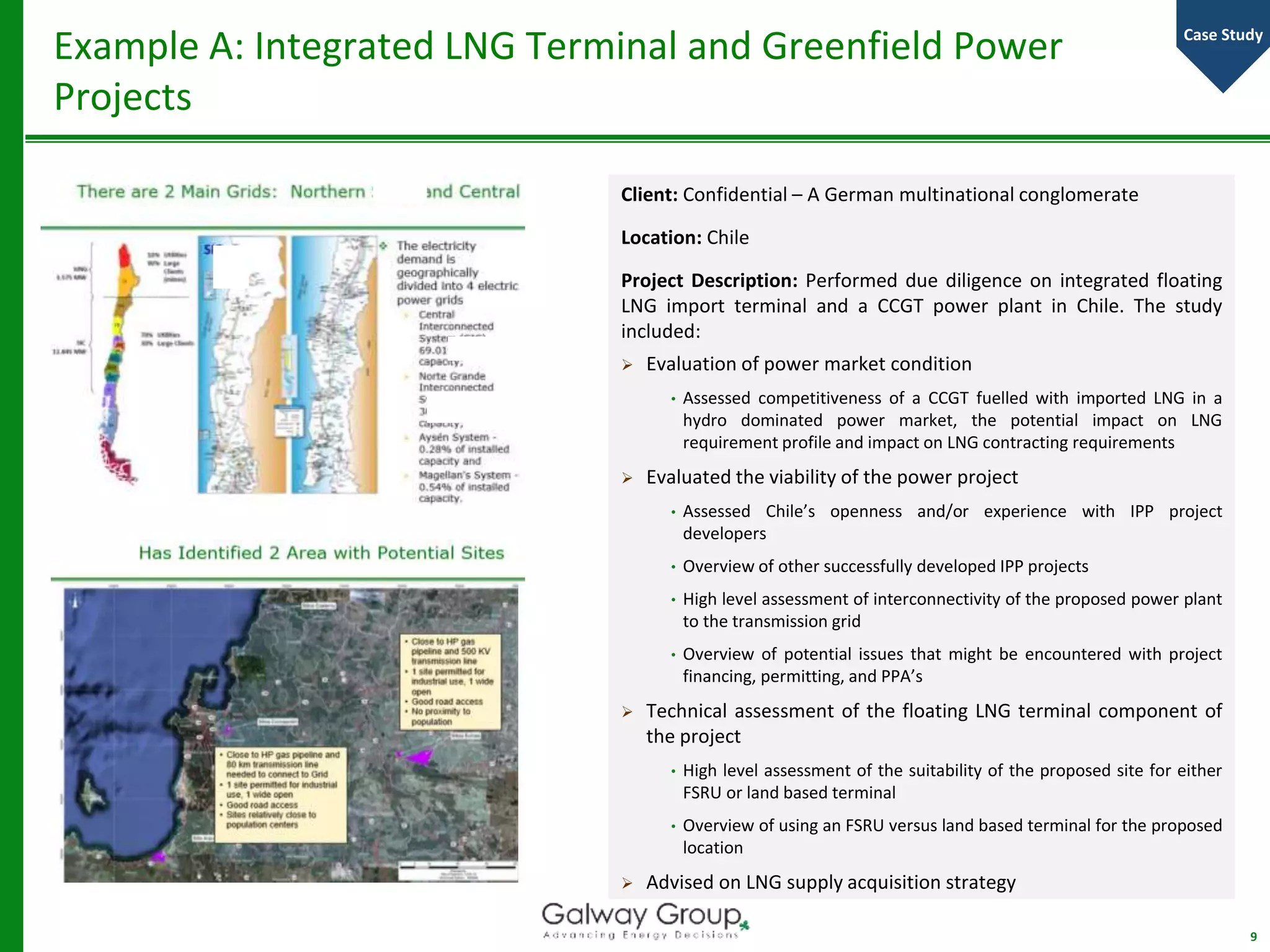 Client: Confidential – A German multinational conglomerate
Location: Chile
Project Description: Performed due diligence on integrated floating
LNG import terminal and a CCGT power plant in Chile. The study
included:
 Evaluation of power market condition
• Assessed competitiveness of a CCGT fuelled with imported LNG in a
hydro dominated power market, the potential impact on LNG
requirement profile and impact on LNG contracting requirements
 Evaluated the viability of the power project
• Assessed Chile’s openness and/or experience with IPP project
developers
• Overview of other successfully developed IPP projects
• High level assessment of interconnectivity of the proposed power plant
to the transmission grid
• Overview of potential issues that might be encountered with project
financing, permitting, and PPA’s
 Technical assessment of the floating LNG terminal component of
the project
• High level assessment of the suitability of the proposed site for either
FSRU or land based terminal
• Overview of using an FSRU versus land based terminal for the proposed
location
 Advised on LNG supply acquisition strategy
Example A: Integrated LNG Terminal and Greenfield Power
Projects
9
Case Study
 