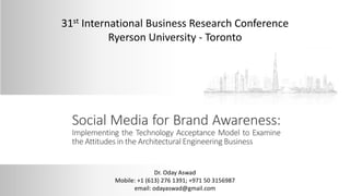 Social Media for Brand Awareness:
Implementing the Technology Acceptance Model to Examine
the Attitudes in the Architectural Engineering Business
31st International Business Research Conference
Ryerson University - Toronto
Dr. Oday Aswad
Mobile: +1 (613) 276 1391; +971 50 3156987
email: odayaswad@gmail.com
 