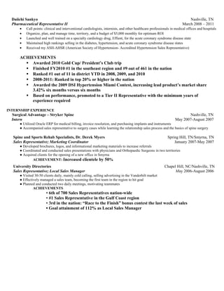 Daiichi Sankyo Nashville, TN
Pharmaceutical Representative II March 2008 – 2011
• Call points: clinical and interventional cardiologists, internists, and other healthcare professionals in medical offices and hospitals
• Organize, plan, and manage time, territory, and a budget of $5,000 monthly for optimum ROI
• Launched and well trained on a specialty cardiology drug, Effient, for the acute coronary syndrome disease state
• Maintained high rankings selling in the diabetes, hypertension, and acute coronary syndrome disease states
• Received my ASH-AHSR (American Society of Hypertension- Accredited Hypertension Sales Representative)
ACHIEVEMENTS
 Awarded 2010 Gold Cup/ President’s Club trip
 Finished FY2010 #1 in the southeast region and #9 out of 461 in the nation
 Ranked #1 out of 11 in district YTD in 2008, 2009, and 2010
 2008-2011: Ranked in top 20% or higher in the nation
 Awarded the 2009 DSI Hypertension Miami Contest, increasing lead product’s market share
3.42% six months versus six months
 Based on performance, promoted to a Tier II Representative with the minimum years of
experience required
INTERNSHIP EXPERIENCE
Surgical Advantage – Stryker Spine Nashville, TN
Intern May 2007-August 2007
● Utilized Oracle ERP for medical billing, invoice resolution, and purchasing implants and instruments
● Accompanied sales representative to surgery cases while learning the relationship sales process and the basics of spine surgery
Spine and Sports Rehab Specialists, Dr. Derek Myers Spring Hill, TN/Smyrna, TN
Sales Representative; Marketing Coordinator January 2007-May 2007
● Developed brochures, logos, and informational marketing materials to increase referrals
● Coordinated and conducted sales presentations with physicians and Orthopaedic Surgeons in two territories
● Acquired clients for the opening of a new office in Smyrna
ACHIEVEMENT: Increased clientele by 50%
University Directories Chapel Hill, NC/Nashville, TN
Sales Representative; Local Sales Manager May 2006-August 2006
● Visited 30-50 clients daily, mainly cold calling, selling advertising in the Vanderbilt market
● Effectively managed a sales team, becoming the first team in the region to hit goal
● Planned and conducted two daily meetings, motivating teammates
ACHIEVEMENTS
▪ 6th of 700 Sales Representatives nation-wide
▪ #1 Sales Representative in the Gulf Coast region
▪ 3rd in the nation: “Race to the Finish” bonus contest the last week of sales
▪ Goal attainment of 112% as Local Sales Manager
 
