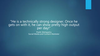 “He is a technically strong designer. Once he
gets on with it, he can show pretty high output
per day!”
Pratik Mohapatra
Social Media and Content Marketer
 