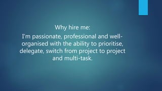 Why hire me:
I’m passionate, professional and well-
organised with the ability to prioritise,
delegate, switch from project to project
and multi-task.
 