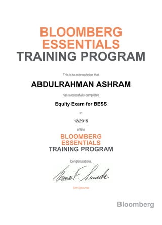 BLOOMBERG
ESSENTIALS
TRAINING PROGRAM
This is to acknowledge that
ABDULRAHMAN ASHRAM
has successfully completed
Equity Exam for BESS
in
12/2015
of the
BLOOMBERG
ESSENTIALS
TRAINING PROGRAM
Congratulations,
Tom Secunda
Bloomberg
 