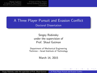 Missile Guidance
A Game of Two Players
Aircraft Countermeasures
A Game of Three Players
Various Guidance Strategies
Conclusions
A Three Player Pursuit and Evasion Conﬂict
Doctoral Dissertation
Sergey Rubinsky
under the supervision of
Prof. Shaul Gutman
Department of Mechanical Engineering
Technion – Israel Institute of Technology
March 14, 2015
Sergey Rubinsky under the supervision of Prof. Shaul Gutman A Three Player Pursuit and Evasion Conﬂict
 