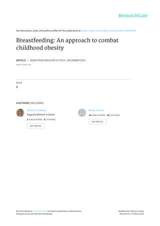 See	discussions,	stats,	and	author	profiles	for	this	publication	at:	https://www.researchgate.net/publication/290995925
Breastfeeding:	An	approach	to	combat
childhood	obesity
ARTICLE		in		AGRO	FOOD	INDUSTRY	HI	TECH	·	DECEMBER	2015
Impact	Factor:	0.21
READS
4
4	AUTHORS,	INCLUDING:
Shannon	Cearley
Augusta	Women's	Center
2	PUBLICATIONS			0	CITATIONS			
SEE	PROFILE
Ahuja	Suman
14	PUBLICATIONS			42	CITATIONS			
SEE	PROFILE
All	in-text	references	underlined	in	blue	are	linked	to	publications	on	ResearchGate,
letting	you	access	and	read	them	immediately.
Available	from:	Shannon	Cearley
Retrieved	on:	17	February	2016
 