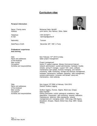 Page - 1 -
Mohamed Naïm NAJAR
Curriculum vitae
Personal information
Name / Family name Mohamed Naïm NAJAR
Address umm senim, Abu Hamour, Doha, Qatar.
Telephone +974 55159711
E-mail naimnajar@yahoo.fr
Nationality Tunisian
Date/Place of birth December 26th, 1981 in Tunis
Professional experience
And training
Date from February 12nd 2010 to today.
Name and addresses Qatar project management
of the employer
Main activity Project management
Occupation Senior IT support engineer (Barwa Commercial Avenue)
Activities and responsibilities network administrator, system administrator, hardware trouble-
shooter, acting IT manager, support 130+ users, software
maintenance and update, licenses managing, and network
monitoring, traffic monitoring, storage and backups management,
hardware maintenance, hardware upgrading, data management,
systems optimisation, computer and servers setup and
maintenance, client advising.
Date from August 13th 2006 to February 12nd 2010.
Name and addresses GeoloG Surface Logging
of the employer
Main activity Surface logging (Tunisia, Algeria, Black sea, Congo)
Occupation Data engineer
Activities and responsibilities Drilling parameters control, geological surveillance, logs
elaboration, D-exponent, gas monitoring, reservoir evaluation,
Overpressure detection, data engineering, network
management,unit managing (client : ENI congo, ENI Algeria,
Sonatrach, Sinopec, Repsol, British Gas, Etap, OMV, Serept,
TPAO).
 