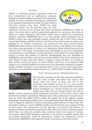Ikuru
IKURU is a third-tier farmers’ association which has
been transformed into an agribusiness company,
buying its members’ produce for export to the European
market. It is also a certified seed-company, selling seed
to its members (sometimes on credit) for goods which it
will later purchase from them. IKURU has made
significant strides over the past few years, the most
significant of which was its earning Fair Trade and Organic certification in 2005. As
such, it has been able to sell its agricultural products at a premium, the profits of
which are largely returned to the farmer and/or used to expand the associations’
business capacities. EMPRENDA has to an even greater extent facilitated one of
IKURU’s largest and most profitable exports, namely the sale of Fair Trade cashew
nuts to Twin Trading. IKURU would not of itself have been able to process cashew nuts
produced by its member associations, but agreements have been struck between
EMPRENDA clients, farmer associations and factory owners, and IKURU is now able to
have their goods processed as a service at a fixed price, before selling them on to the
external buyer. The export of groundnuts has also picked up since the introduction
and operation of a new aflatoxin testing laboratory at Uni Lorio University, which has
helped to resolve the problem of aflotoxin contamination that was identified by
EMPRENDA agriculturalists and had been putting IKURU’s Fair Trade certification at
risk. Thanks to these and other efforts to improve storage facilities, the fertility of
soils, quality control and access to credit, IKURU’s sales have now surpassed 2500
tonnes a year. Over $1.5 million in revenue have been generated, resulting in tangible,
positive benefits for farmers, and inspiring others to join or form client associations,
which have increased their membership from ca. 12500 in 2007 to almost 24000 today.
The Nacalolo Warehouse
The Nacalolo warehouse is the most imposing building in
the area, built in brick and cement and rising a few
metres above the homes of those who live in the
immediate surroundings. In front of it is a more modest
house, which was once used by the local FORA (second-tier
farmer association) as a storage facility, but now serves
mainly as an office. The new storage facility was built by
IKURU to house machinery newly purchased from India, used to refine sesame seed
produced by member associations. Although most of the purification of sesame can be
done by hand, this added facility pushes the quality up to the highest possible
percentage, commanding a higher price in international markets. Sesame, like cashew,
need no longer be exported to India for processing, and it will not be long before this
investment, made as a result of IKURU’s profits over the last few years, begins to bring
in more money. The warehouse is not the only one to be found in the district, as
prosperous farmer associations accumulate extra cash and invest in sheltered spaces,
where they can store the products that constitute their main source of income.
Government and/or NGO donations contribute to the farmer’s available finance, but
the projects themselves would be meaningless without the commercial success
facilitated by EMPRENDA and enjoyed by farmer associations across the corridor.
10
 