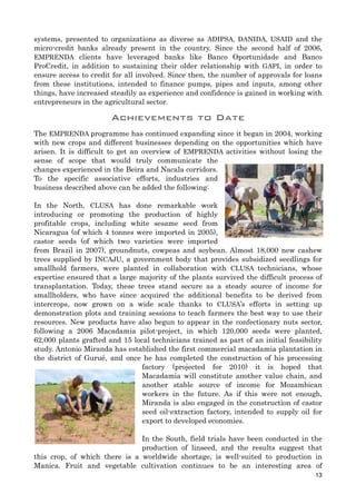 systems, presented to organizations as diverse as ADIPSA, DANIDA, USAID and the
micro-credit banks already present in the country. Since the second half of 2006,
EMPRENDA clients have leveraged banks like Banco Oportunidade and Banco
ProCredit, in addition to sustaining their older relationship with GAPI, in order to
ensure access to credit for all involved. Since then, the number of approvals for loans
from these institutions, intended to finance pumps, pipes and inputs, among other
things, have increased steadily as experience and confidence is gained in working with
entrepreneurs in the agricultural sector.
Achievements to Date
The EMPRENDA programme has continued expanding since it began in 2004, working
with new crops and different businesses depending on the opportunities which have
arisen. It is difficult to get an overview of EMPRENDA activities without losing the
sense of scope that would truly communicate the
changes experienced in the Beira and Nacala corridors.
To the specific associative efforts, industries and
business described above can be added the following:
In the North, CLUSA has done remarkable work
introducing or promoting the production of highly
profitable crops, including white sesame seed from
Nicaragua (of which 4 tonnes were imported in 2005),
castor seeds (of which two varieties were imported
from Brazil in 2007), groundnuts, cowpeas and soybean. Almost 18,000 new cashew
trees supplied by INCAJU, a government body that provides subsidized seedlings for
smallhold farmers, were planted in collaboration with CLUSA technicians, whose
expertise ensured that a large majority of the plants survived the difficult process of
transplantation. Today, these trees stand secure as a steady source of income for
smallholders, who have since acquired the additional benefits to be derived from
intercrops, now grown on a wide scale thanks to CLUSA’s efforts in setting up
demonstration plots and training sessions to teach farmers the best way to use their
resources. New products have also begun to appear in the confectionary nuts sector,
following a 2006 Macadamia pilot-project, in which 120,000 seeds were planted,
62,000 plants grafted and 15 local technicians trained as part of an initial feasibility
study. Antonio Miranda has established the first commercial macadamia plantation in
the district of Gurué, and once he has completed the construction of his processing
factory (projected for 2010) it is hoped that
Macadamia will constitute another value chain, and
another stable source of income for Mozambican
workers in the future. As if this were not enough,
Miranda is also engaged in the construction of castor
seed oil-extraction factory, intended to supply oil for
export to developed economies.
In the South, field trials have been conducted in the
production of linseed, and the results suggest that
this crop, of which there is a worldwide shortage, is well-suited to production in
Manica. Fruit and vegetable cultivation continues to be an interesting area of
13
 
