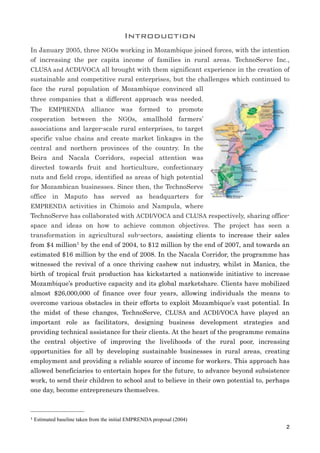 Introduction
In January 2005, three NGOs working in Mozambique joined forces, with the intention
of increasing the per capita income of families in rural areas. TechnoServe Inc.,
CLUSA and ACDI/VOCA all brought with them significant experience in the creation of
sustainable and competitive rural enterprises, but the challenges which continued to
face the rural population of Mozambique convinced all
three companies that a different approach was needed.
The EMPRENDA alliance was formed to promote
cooperation between the NGOs, smallhold farmers’
associations and larger-scale rural enterprises, to target
specific value chains and create market linkages in the
central and northern provinces of the country. In the
Beira and Nacala Corridors, especial attention was
directed towards fruit and horticulture, confectionary
nuts and field crops, identified as areas of high potential
for Mozambican businesses. Since then, the TechnoServe
office in Maputo has served as headquarters for
EMPRENDA activities in Chimoio and Nampula, where
TechnoServe has collaborated with ACDI/VOCA and CLUSA respectively, sharing office-
space and ideas on how to achieve common objectives. The project has seen a
transformation in agricultural sub-sectors, assisting clients to increase their sales
from $4 million1 by the end of 2004, to $12 million by the end of 2007, and towards an
estimated $16 million by the end of 2008. In the Nacala Corridor, the programme has
witnessed the revival of a once thriving cashew nut industry, whilst in Manica, the
birth of tropical fruit production has kickstarted a nationwide initiative to increase
Mozambique’s productive capacity and its global marketshare. Clients have mobilized
almost $26,000,000 of finance over four years, allowing individuals the means to
overcome various obstacles in their efforts to exploit Mozambique’s vast potential. In
the midst of these changes, TechnoServe, CLUSA and ACDI/VOCA have played an
important role as facilitators, designing business development strategies and
providing technical assistance for their clients. At the heart of the programme remains
the central objective of improving the livelihoods of the rural poor, increasing
opportunities for all by developing sustainable businesses in rural areas, creating
employment and providing a reliable source of income for workers. This approach has
allowed beneficiaries to entertain hopes for the future, to advance beyond subsistence
work, to send their children to school and to believe in their own potential to, perhaps
one day, become entrepreneurs themselves.
2
1 Estimated baseline taken from the initial EMPRENDA proposal (2004)
 