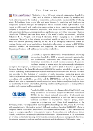 The Partners
TechnoServe is a US-based nonprofit organization founded in
1968, with a mission to help reduce poverty by working with
rural entrepreneurs in the creation of competitive and sustainable business in the developing
world. TechnoServe helps create jobs and raise incomes by designing and implementing
competitive business strategies for enterprises whose positions within high-potential value
chains provide growth and employment opportunities in their respective communities. The
company is composed of permanent employees, from both native and foreign backgrounds,
with experience in finance, management and agribusinesses, as well as temporary volunteer
consultants (VolCons) leveraged from some of the world’s leading corporations, including
McKinsey & co., Cargill, and Young & Rubicam. Before engaging in the EMPRENDA
programme, TechnoServe had already accumulated significant experience in Mozambique’s
revitalized cashew processing industry, as well as in its emerging horticulture sector. Its
existing clients would prove invaluable as links in the value chains envisioned by EMPRENDA,
providing markets for smallholders and supplying the impetus necessary to expand
Mozambican business both within and beyond its own borders.
ACDI/VOCA is a private international development and consulting
corporation founded in 1963 to promote economic opportunities
for cooperatives, businesses and communities through the
innovative application of sound business practises. It provides
advisory services in several areas, including agricultural systems,
enterprise development, and financial services. In October 2001 it launched a project to
Reinforce Business for Rural Development (RENDER) in Manica, intended to increase rural
incomes by helping motivated farmers to form member-owned associations. Such an initiative
was essential in the building of economies of scale, increasing marketing power and
facilitating business contracting in Mozambique’s agricultural sector. ACDI/VOCA’s experience
in working with smallholders paved the path for EMPRENDA’s work in the Beira Corridor,
where it was able to encourage increased production levels, improve quality control and boost
the availability of market information, allowing smallholders to gain access to more profitable
markets both internal and international.
Founded in 1916, the Cooperative League of the USA (CLUSA), now
doing business as the National Cooperative Business Association
(NCBA), is the oldest national cooperative development and
cooperative membership association in the USA. CLUSA provides
technical assistance to cooperatives, farmers’ groups, micro-
enterprise organizations, and village level associations in the
developing world. The organization was brought to Mozambique in 1995, where it now works
with associations in 15 districts across 3 different provinces. Leading EMPRENDA efforts to
integrate farmer associations into national and international markets, CLUSA’s activities have
helped to strengthen producer organizations, improve farm productivity and enhance farmer
capacity to influence the agricultural policy environment. Its contributions to the programme
are crucial, and include training for farmers in production, business management, functional
literacy and numeracy, auditing, market assessment and development of high value crops.
3
 