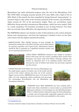 Mozambique
Mozambique has made substantial progress since the end of the Mozambican Civil
War (1976-1992), averaging economic growth of 8% since 2000, with a high of 12% in
2003. Much of this growth has been propelled by foreign-financed “mega-projects”, as
investors begin to take notice of the economic potential of the country, and aid-inflows,
which account for 70% of the government budget. There are nevertheless major
difficulties facing potential entrepreneurs Mozambique, which has been ranked 134th
in a study comparing 178 economies according to ease of doing business.2 For those
who can overcome those difficulties, the opportunities are boundless.
The EMPRENDA alliance was formed in order to find solutions to the various obstacles
facing rural entrepreneurs, and from the beginning it decided to focus on the three
value chains with the highest potential for growth.
• HORTICULTURE: With 550,000 hectares of land available for
horticulture production in the Beira Corridor, and an ideal climate
for growing vegetables and tropical fruits, Mozambican farmers
should be able to capitalize on a significant domestic market, and
an ever-growing international one.
•FIELD CROPS: EMPRENDA initiatives have helped to introduce
diverse field crops into the country, including white sesame from
Nicaragua and castor seeds from Brazil. Growing soybeans has
become an important part of an emerging poultry value-chain,
lowering the costs of chicken feed which was previously imported
into the country.
• CONFECTIONARY NUTS: Before the civil war, Mozambique was
the single largest exporter of cashew nuts in the world, and the
revival of the cashew industry has been one of the country’s
biggest success stories. EMPRENDA has been at the heart of the
effort, not only supporting cashew production and processing,
but encouraging diversification into the Macadamia and
Groundnuts industries.
•FORESTRY: Since 2006, EMPRENDA has been working with a
fourth value chain, identified in a recent study as a potential $10
billion/year industry to be developed over the following decades.3
With 3-7 million hectares of potential space for forest plantations,
a socially and environmentally responsible approach could turn
this sector into one of the most profitable in the country.
4
2 www.doingbusiness.org
3 Juma Juma, TechnoServe Deputy Country Director, TechnoServe Conference (10th and 11th of July 2008).
 