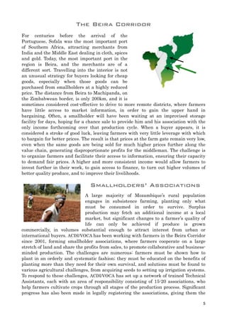 For centuries before the arrival of the
Portuguese, Sofala was the most important port
of Southern Africa, attracting merchants from
India and the Middle East dealing in cloth, spices
and gold. Today, the most important port in the
region is Beira, and the merchants are of a
different sort. Travelling into the interior is not
an unusual strategy for buyers looking for cheap
goods, especially when those goods can be
purchased from smallholders at a highly reduced
price. The distance from Beira to Machipanda, on
the Zimbabwean border, is only 200km, and it is
sometimes considered cost-effective to drive to more remote districts, where farmers
have little access to market information, in order to gain the upper hand in
bargaining. Often, a smallholder will have been waiting at an improvised storage
facility for days, hoping for a chance sale to provide him and his association with the
only income forthcoming over that production cycle. When a buyer appears, it is
considered a stroke of good luck, leaving farmers with very little leverage with which
to bargain for better prices. The result is that prices at the farm gate remain very low,
even when the same goods are being sold for much higher prices further along the
value chain, generating disproportionate profits for the middleman. The challenge is
to organize farmers and facilitate their access to information, ensuring their capacity
to demand fair prices. A higher and more consistent income would allow farmers to
invest further in their work, to gain access to finance, to turn out higher volumes of
better quality produce, and to improve their livelihoods.
Smallholders’ Associations
A large majority of Mozambique’s rural population
engages in subsistence farming, planting only what
must be consumed in order to survive. Surplus
production may fetch an additional income at a local
market, but significant changes to a farmer’s quality of
life can only be achieved if produce is grown
commercially, in volumes substantial enough to attract interest from urban or
international buyers. ACDI/VOCA has been working with farmers in the Beira Corridor
since 2001, forming smallholder associations, where farmers cooperate on a large
stretch of land and share the profits from sales, to promote collaborative and business-
minded production. The challenges are numerous: farmers must be shown how to
plant in an orderly and systematic fashion; they must be educated on the benefits of
planting more than they need for their own survival, and solutions must be found to
various agricultural challenges, from acquiring seeds to setting up irrigation systems.
To respond to these challenges, ACDI/VOCA has set up a network of trained Technical
Assistants, each with an area of responsibility consisting of 15-20 associations, who
help farmers cultivate crops through all stages of the production process. Significant
progress has also been made in legally registering the associations, giving them the
5
The Beira Corridor
 