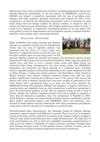 official status they need to perform basic functions, including applying for finance and
forming higher-tier associations. In the last quarter of EMPRENDA’s second year,
SIWAMA was formed: a second-tier association with the aim of providing closer
linkages with input suppliers, financial institutions and research. In 2007, it was
recognized as an NGO by the Mozambican government, and if it continues its good
work selling seed and finding markets for farmers’ produce, it should be able to
achieve its long-term goal of becoming a fully fledged agribusiness entity. As such, it
would use its members as outgrowers, transporting produce by its own means and
using profits to invest in improvements such as irrigation systems, transport facilities,
fertilizers, better quality seeds, and storage facilities.
Kufuma Ishungo
When ACDI/VOCA first began working with Kufuma
Ishungo, an association located near the Zimbabwean
border, only one crop of vegetable products was
harvested over the course of a year. Crops were
planted in a haphazard manner around the land, and
the little available space was not being used to its full
potential. Quality control was virtually non-existent, and the farmers showed limited
discernment in their choice and use of seeds and fertilizers. Today, crops are planted in
orderly rows, and there is even a nursery where young and fragile plants are
cultivated before being transplanted to the farm proper. Under the EMPRENDA
programme, the association has begun planting on a rotational basis, switching
between vegetable products and soybeans depending on the season. Soybeans are sold
to Abilio Antunes, a large-scale poultry producer and TechnoServe client located in
Manica province, who replaces expensive imported soybean cake with the local
product, significantly lowering his production costs in the process. The twenty-odd
farmers who work at Kufuma Ishungo have thus been enabled to participate in two
value chains, with a guaranteed buyer on at least one side of the equation. An
EMPRENDA-initiated deal between SIWAMA and Logistica, a company interested in
sourcing fruits and vegetables from six client associations, would have guaranteed a
buyer for horticultural products as well, had not Logistica pulled out due to lack of
finance. Despite this setback, association farmers have been enabled to negotiate a
fairer deal for themselves regardless, since the introduction of TradeNet in 2007,
which helped to overcome the communications barrier between smallholders and the
Beira market. Association leaders, with EMPRENDA advice and assistance, have
invested in mobile phones and can communicate with other associations and partners
at the ports to discover the price of a commodity on a particular day.
Notwithstanding these advancements, the challenges facing the Kufuma Ishungo
association remain numerous and difficult to overcome. There is as of yet no irrigation
system at the farm, and for a period of two months in the summer, farmers struggle to
cultivate crops which would otherwise fetch a high off-season price. The high price of
seeds and fertilizers (as well as their low availability) sometimes compel farmers to
walk across the border to Zimbabwe to acquire necessary materials, bringing them
back through circuitous routes in their pockets. Access to finance is scarce, and the
banks have not yet begun accepting applications from farmer associations.
6
 