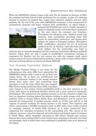 Companhia De Vanduzi
When the EMPRENDA alliance began work with Cia. de Vanduzi in January of 2005,
the company had been forced to halt production for six months, as part of a strategic
decision to reassess its product line, target more attractive markets and test niche
products. By the end of the year, with EMPRENDA assistance, it had reorganized its
management structure and begun working with smallholders, on whose behalf a
proposal for $150,000 was sent to USAID, intended to
improve irrigation canals and horticulture production
in the area where the company now functions.
Throughout the following years, Vanduzi would sign
contracts with associations, providing them with
inputs for horticulture production, and buying their
produce for export to European markets. Throughout
2006, smallholders accounted for 2% of processed
products at Cia. de Vanduzi, especially baby corn and
fresh chillies, but the relationship was hard to
maintain due to misunderstandings and the numerous limitations affecting smallhold
farmers. Today, there are still a couple of smallholders’ associations working as
outgrowers for Vanduzi, but the real success lies with the company itself, which
exports around 35 tonnes of horticulture products a week, with a return of $2.6 million
last year, and expenditure on salaries of almost $600,000.
The Mango Farmers’ Group
The Mango Farmers’ Group is our name for the
entrepreneurs who, since 2005, have approached the
EMPRENDA alliance with a wish to set up their own
mango farms. All of them are self-financed and
otherwise employed, dealing in the mango business
during their spare time, and contracting farm
managers to care for crops whilst they are engaged.
Mike Scott’s mango production farm, EAM, is perhaps
most central to this project, having established itself as the first initiative in the
sector, with access to marketing facilities abroad and a great record in community
development. The commercial tree grafting nursery on his site, founded in 2005, has
been an important training ground for farmers wishing to graft mangos with export
qualities (such as Tommy Atkins, Keith, Kent, and Sensation), and its success has
inspired the inauguration of another nursery, which, as of this year, will be at full
capacity to provide seedlings for mango farmers in the region. This initiative and
others, representing a $48,000 investment made in 2007 alone, have visibly resulted
an emerging industry, in which EAM functions as a major commercial farm,
supporting four emerging out-growers in the surrounding area. The success of the
industry, moreover, cannot be disputed, given the latest and largest export of mangoes
to South Africa, which altogether amounted to 500 tonnes. Despite this success,
farmers have been working hard to clear further land, intending to diversify into litchi
and pineapple, both of which have been confirmed as profitable crops to be planted in
the region.
7
 