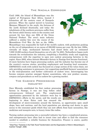 Until 1898, the Island of Mozambique was the
capital of Portuguese East Africa, located 3
kilometres off the eastern coast of Nampula
province. When the capital moved to Lourenço
Marques (Maputo) in the south, the fortunes of
the north declined drastically, and today the
inhabitants of the northern provinces suffer from
the lowest adult literacy rates in the country and
account for less than one fifth of the Gross
National Product. The area’s main industry
suffered a similar fate over the course of the
Mozambican Civil War. As late as the 1960s,
Mozambique was responsible for half of the world’s cashew, with production peaking
on the eve of independence at an excess of 200,000 tonnes per year. By the late 1990s,
virtually all large, mechanized factories had closed down and an estimated
7,000-10,000 workers found themselves out of a job.4 In 2001, TechnoServe began work
towards the revitalization the industry, completing a feasibility study and supplying
entrepreneurs with the expertise to open new cashew processing factories in the
region. Since 2002, when Antonio Miranda’s factory in Namige first became functional,
24 more factories have begun processing cashew, and the industry has become one of
the country’s success stories, providing employment and boosting local economies.
EMPRENDA’s work with cashew has focussed on a large section of the value chain, not
only providing assistance to processors, but supporting smallhold farmers’ associations
in the trial-plantation and further cultivation of cashew trees. Intercropping has
become common practise amongst farmer associations, who now produce sesame,
cowpeas and groundnuts as well as cashew for a growing market.
The Cashew Processing
Industry
Once Miranda established his first cashew processing
factory in Namige, it was not long before other
entrepreneurs followed suit. The employment
opportunities generated by the initiative were key to
EMPRENDA’s efforts in the sector, and the results are
beginning to show. Extra cash has ensured the
development of micro-economies around the factories, as opportunists open small
shops, bars and cantinas, and the local population are showing real desire to gain
access to the consumer goods which they can now afford, from basic necessities, like
medicines and mosquito nets, to luxury items like radios.
Turning cashew processing into a successful industry has been a complicated process,
and entrepreneurs have often had to invest time and effort to find the resources
needed to establish a reliable business for themselves. Finance is scarce, quality
8
4 Brad Paul, “Factories in the Field: Rural Transformation and the Organization of Work in Mozambique’s
Cashew Triangle”, 2008.
The Nacala Corridor
 