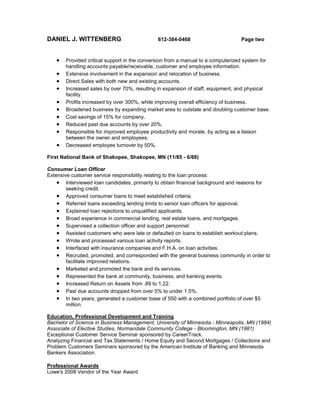 DANIEL J. WITTENBERG 612-384-0468 Page two
 Provided critical support in the conversion from a manual to a computerized system for
handling accounts payable/receivable, customer and employee information.
 Extensive involvement in the expansion and relocation of business.
 Direct Sales with both new and existing accounts.
 Increased sales by over 70%, resulting in expansion of staff, equipment, and physical
facility.
 Profits increased by over 300%, while improving overall efficiency of business.
 Broadened business by expanding market area to outstate and doubling customer base.
 Cost savings of 15% for company.
 Reduced past due accounts by over 20%.
 Responsible for improved employee productivity and morale, by acting as a liaison
between the owner and employees.
 Decreased employee turnover by 50%.
First National Bank of Shakopee, Shakopee, MN (11/85 - 6/88)
Consumer Loan Officer
Extensive customer service responsibility relating to the loan process:
 Interviewed loan candidates, primarily to obtain financial background and reasons for
seeking credit.
 Approved consumer loans to meet established criteria.
 Referred loans exceeding lending limits to senior loan officers for approval.
 Explained loan rejections to unqualified applicants.
 Broad experience in commercial lending, real estate loans, and mortgages.
 Supervised a collection officer and support personnel.
 Assisted customers who were late or defaulted on loans to establish workout plans.
 Wrote and processed various loan activity reports.
 Interfaced with insurance companies and F.H.A. on loan activities.
 Recruited, promoted, and corresponded with the general business community in order to
facilitate improved relations.
 Marketed and promoted the bank and its services.
 Represented the bank at community, business, and banking events.
 Increased Return on Assets from .89 to 1.22.
 Past due accounts dropped from over 5% to under 1.5%.
 In two years, generated a customer base of 550 with a combined portfolio of over $5
million.
Education, Professional Development and Training
Bachelor of Science in Business Management, University of Minnesota - Minneapolis, MN (1984)
Associate of Elective Studies, Normandale Community College - Bloomington, MN (1981)
Exceptional Customer Service Seminar sponsored by CareerTrack.
Analyzing Financial and Tax Statements / Home Equity and Second Mortgages / Collections and
Problem Customers Seminars sponsored by the American Institute of Banking and Minnesota
Bankers Association.
Professional Awards
Lowe's 2008 Vendor of the Year Award
 